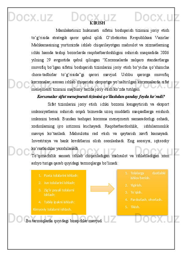 KIRISH
                        Mamlakatimiz   hukumati     sifatni   boshqarish   tizimini   joriy   e tish
t о ‘g‘risida   strategik   qaror   qabul   qildi.   О ‘zbekiston   Respublikasi   Vazirlar
Mahkamasining   yurtimizda   ishlab   chiqarilayotgan   mahsulot   va   xizmatlarning
ichki   hamda   tashqi   bozorlarda   raqobatbardoshligini   oshirish   maqsadida   2006
yilning   29   avgustida   qabul   qilingan   “Korxonalarda   xalqaro   standartlarga
muvofiq b о ‘lgan sifatni  boshqarish  tizimlarini  joriy   e tish b о ‘yicha q о ‘shimcha
chora-tadbirlar   t о ‘g‘risida”gi   qarori   mavjud.   Ushbu   qarorga   muvofiq
korxonalar, asosan ishlab chiqarishi   e ksportga y о ‘naltirilgan korxonalarda   sifat
menejmenti tizimini  majburiy tarzda joriy  e tish k о ‘zda tutilgan.
     Korxonalar sifat menejmenti tizimini q о ‘llashdan qanday foyda k о ‘radi?
              Sifat   tizimlarini   joriy   e tish     ichki   bozorni   kengaytirish   va   e ksport
imkoniyatlarini   oshirish   orqali   biznesda   uzoq   muddatli   maqsadlarga   e rishish
imkonini   beradi.   Bundan   tashqari   korxona   menejmenti   samaradorligi   oshadi,
xodimlarning   ijro   intizomi   kuchayadi.   Raqobatbardoshlik,     ishbilarmonlik
mavqei   k о ‘tariladi.   Mahsulotni   rad   e tish   va   qaytarish   xavfi   kamayadi.
Investitsiya   va   bank   kreditlarini   olish   osonlashadi.   E ng   asosiysi,   iqtisodiy
k о ‘rsatkichlar yaxshilanadi.   
T о ‘qimachilik   sanoati   ishlab   chiqariladigan   mahsulot   va   ishlatiladigan   xom
ashyo turiga qarab quyidagi tarmoqlarga b о ‘linadi:
               
Bu tarmoqlarda quyidagi bosqichlar mavjud: 1. Paxta   tolalarini ishlash;
2. Jun tolalarini ishlash;
3. Zig‘ir poyali tolalarni 
ishlash;
4. Tabiiy ipakni ishlash;
Kimyoviy tolalarni ishlash . 1. Tolalarga   dastlabki
ishlov berish.
2. Yigirish.
3. Tо‘qish.
4. Pardozlash, ohorlash.
5. Tikish.  