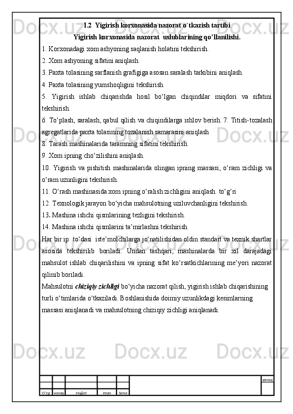 I.2  Yigirish korxonasida nazorat o`tkazish tartibi
Yigirish korxonasida nazorat  uslublarining qo’llanilishi.
1 . Korxonadagi xom ashyoning saqlanish holatini tekshirish.
2 . Xom ashyoning sifatini aniqlash.
3 . Paxta tolasining sarflanish grafigiga asosan saralash tarkibini aniqlash.
4.  Paxta tolasining yumshoqligini tekshirish.
5 .   Yigirish   ishlab   chiqarishda   hosil   bo‘lgan   chiqindilar   miqdori   va   sifatini
tekshirish.
6 . To‘plash, saralash, qabul qilish va chiqindilarga ishlov berish. 7. Titish- tozalash
agregatlarida paxta tolasining tozalanish samarasini aniqlash
8 . Tarash mashinalarida taramning sifatini tekshirish.
9 . Xom ipning cho‘zilishini aniqlash.
10 .   Yigirish   va   pishitish   mashinalarida   olingan   ipning   massasi,   o‘ram   zichligi   va
o‘ram uzunligini tekshirish.
11 . O‘rash mashinasida xom ipning o‘ralish zichligini aniqlash.  to‘g‘ri
12 . Texnologik jarayon bo‘yicha mahsulotning uziluvchanligini tekshirish.
13 .  Mashina ishchi qismlarining tezligini tekshirish.
14 . Mashina ishchi qismlarini ta’mirlashni tekshirish.
Har bir ip  to‘dasi  iste’molchilarga jo‘natilishidan oldin standart va texnik shartlar
asosida   tekshirilib   boriladi.   Undan   tashqari,   mashinalarda   bir   xil   darajadagi
mahsulot   ishlab   chiqarilishini   va   ipning   sifat   ko‘rsatkichlarining   me’yori   nazorat
qilinib boriladi.
Mahsulotni  chiziqiy zichligi  bo‘yicha nazorat qilish, yigirish ishlab chiqarishining 
turli o‘timlarida o‘tkaziladi. Boshlanishida doimiy uzunlikdagi kesimlarning 
massasi aniqlanadi va mahsulotning chiziqiy zichligi aniqlanadi.
O’zg varaq H ujjat Imzo Sana varaq
   