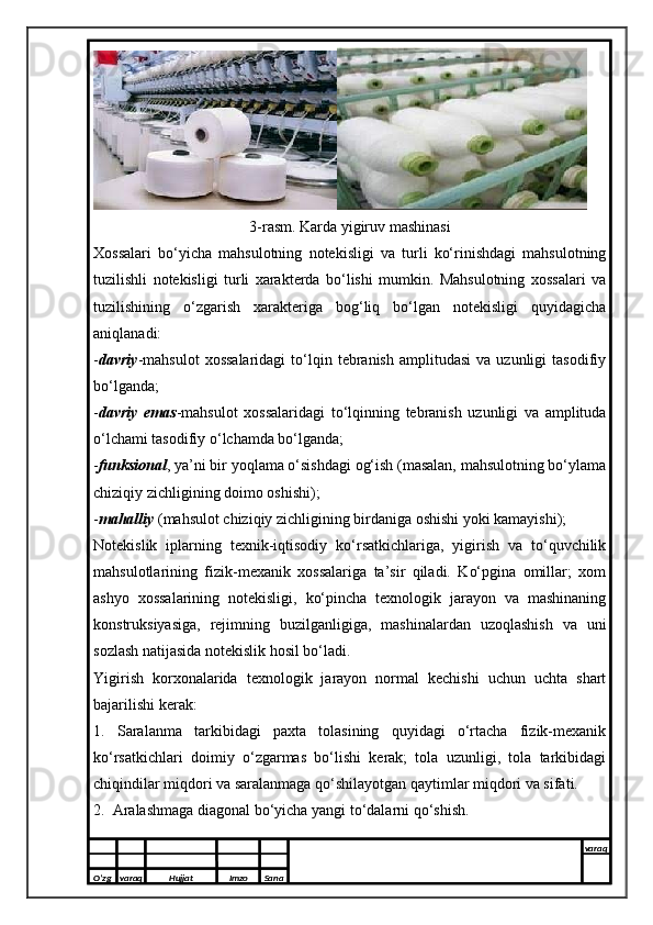 3-rasm. Karda yigiruv mashinasi
Xossalari   bo‘yicha   mahsulotning   notekisligi   va   turli   ko‘rinishdagi   mahsulotning
tuzilishli   notekisligi   turli   xarakterda   bo‘lishi   mumkin.   Mahsulotning   xossalari   va
tuzilishining   o‘zgarish   xarakteriga   bog‘liq   bo‘lgan   notekisligi   quyidagicha
aniqlanadi:
- davriy -mahsulot   xossalaridagi   to‘lqin  tebranish  amplitudasi   va  uzunligi   tasodifiy
bo‘lganda;
- davriy   emas -mahsulot   xossalaridagi   to‘lqinning   tebranish   uzunligi   va   amplituda
o‘lchami tasodifiy o‘lchamda bo‘lganda;
- funksional , ya’ni bir yoqlama o‘sishdagi og‘ish (masalan, mahsulotning bo‘ylama
chiziqiy zichligining doimo oshishi);
- mahalliy  (mahsulot chiziqiy zichligining birdaniga oshishi yoki kamayishi);
Notekislik   iplarning   texnik-iqtisodiy   ko‘rsatkichlariga,   yigirish   va   to‘quvchilik
mahsulotlarining   fizik-mexanik   xossalariga   ta’sir   qiladi.   Ko‘pgina   omillar;   xom
ashyo   xossalarining   notekisligi,   ko‘pincha   texnologik   jarayon   va   mashinaning
konstruksiyasiga,   rejimning   buzilganligiga,   mashinalardan   uzoqlashish   va   uni
sozlash natijasida notekislik hosil bo‘ladi. 
Yigirish   korxonalarida   texnologik   jarayon   normal   kechishi   uchun   uchta   shart
bajarilishi kerak:
1.   Saralanma   tarkibidagi   paxta   tolasining   quyidagi   o‘rtacha   fizik-mexanik
ko‘rsatkichlari   doimiy   o‘zgarmas   bo‘lishi   kerak;   tola   uzunligi,   tola   tarkibidagi
chiqindilar miqdori va saralanmaga qo‘shilayotgan qaytimlar miqdori va sifati.
2.  Aralashmaga diagonal bo‘yicha yangi to‘dalarni qo‘shish.
O’zg varaq H ujjat Imzo Sana varaq
  
O’zg varaq H ujjat Imzo Sana varaq
   