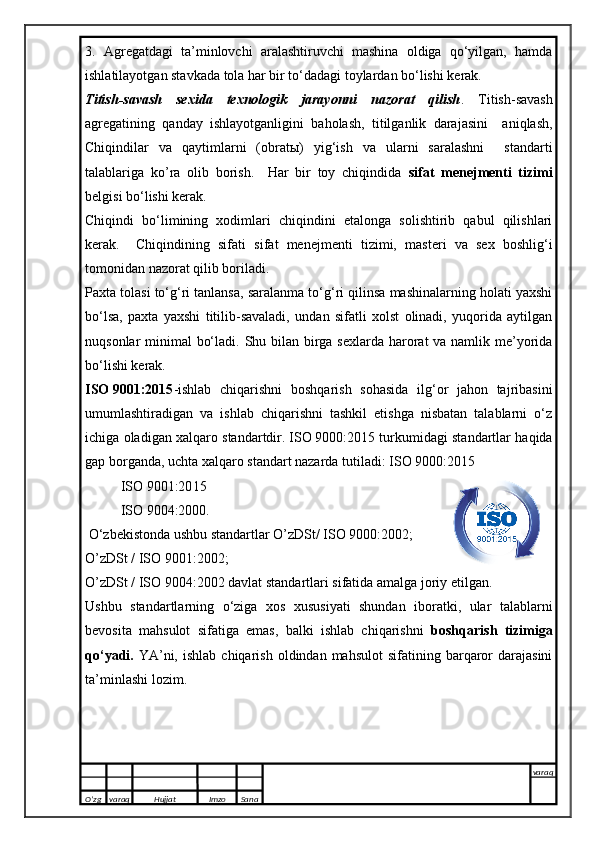 3.   Agregatdagi   ta’minlovchi   aralashtiruvchi   mashina   oldiga   qo‘yilgan,   hamda
ishlatilayotgan stavkada tola har bir to‘dadagi toylardan bo‘lishi kerak.
Titish-savash   sexida   texnologik   jarayonni   nazorat   qilish .   Titish-savash
agregatining   qanday   ishlayotganligini   baholash ,   titilganlik   darajasini     aniqlash,
Chiqindilar   va   qaytimlarni   (obrat ы )   yig‘ish   va   ularni   saralashni     standarti
talablariga   ko’ra   olib   borish.     Har   bir   toy   chiqindida   sifat   menejmenti   tizimi
belgisi bo‘lishi kerak. 
Chiqindi   bo‘limining   xodimlari   chiqindini   etalonga   solishtirib   qabul   qilishlari
kerak.     Chiqindining   sifati   sifat   menejmenti   tizimi,   masteri   va   sex   boshlig‘i
tomonidan nazorat qilib boriladi.
Paxta tolasi to‘g‘ri tanlansa, saralanma to‘g‘ri qilinsa mashinalarning holati yaxshi
bo‘lsa,   paxta   yaxshi   titilib-savaladi,   undan   sifatli   xolst   olinadi,   yuqorida   aytilgan
nuqsonlar minimal bo‘ladi.   Shu bilan birga sexlarda harorat  va namlik me’yorida
bo‘lishi kerak.
ISO   9001:2015 -ishlab   chiqarishni   boshqarish   sohasida   ilg‘or   jahon   tajribasini
umumlashtiradigan   va   ishlab   chiqarishni   tashkil   etishga   nisbatan   talablarni   о‘z
ichiga oladigan xalqaro standartdir.   ISO   9000:20 15  turkumidagi standartlar haqida
gap borganda, uchta xalqaro standart nazarda tutiladi:   ISO   9000:20 15  
ISO   9001:20 15    
ISO   9004:2000.
  О ‘zbekistonda ushbu standartlar O’zDSt/ ISO 9000:2002;
O’zDSt / ISO 9001:2002;
O’zDSt / ISO 9004:2002 davlat standartlari sifatida amalga joriy  e tilgan.
Ushbu   standartlarning   о ‘ziga   xos   xususiyati   shundan   iboratki,   ular   talablarni
bevosita   mahsulot   sifatiga   e mas,   balki   ishlab   chiqarishni   boshqarish   tizimiga
q о ‘yadi.   YA’ni,  ishlab   chiqarish  oldindan  mahsulot   sifatining  barqaror   darajasini
ta’minlashi lozim.
O’zg varaq H ujjat Imzo Sana varaq
   