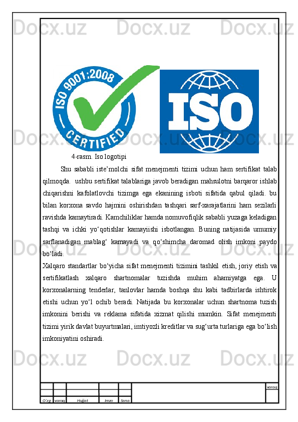     
4-rasm. Iso logotipi
Shu   sababli   iste’molchi   sifat   menejmenti   tizimi   uchun   ham   sertifikat   talab
qilmoqda.   ushbu sertifikat   talablariga javob beradigan mahsulotni barqaror   ishlab
chiqarishni   kafolatlovchi   tizimga   e ga   e kanining   isboti   sifatida   qabul   qiladi.   bu
bilan   korxona   savdo   hajmini   oshirishdan   tashqari   sarf-xarajatlarini   ham   sezilarli
ravishda kamaytiradi. Kamchiliklar hamda nomuvofiqlik sababli yuzaga keladigan
tashqi   va   ichki   y о ‘qotishlar   kamayiishi   isbotlangan.   Buning   natijasida   umumiy
sarflanadigan   mablag‘   kamayadi   va   q о ‘shimcha   daromad   olish   imkoni   paydo
b о ‘ladi.
Xalqaro standartlar b о ‘yicha sifat menejmenti tizimini tashkil   e tish, joriy   e tish va
sertifikatlash   xalqaro   shartnomalar   tuzishda   muhim   ahamiyatga   e ga.   U
korxonalarning   tenderlar,   tanlovlar   hamda   boshqa   shu   kabi   tadbirlarda   ishtirok
e tishi   uchun   y о ‘l   ochib   beradi.   Natijada   bu   korxonalar   uchun   shartnoma   tuzish
imkonini   berishi   va   reklama   sifatida   xizmat   qilishi   mumkin.   Sifat   menejmenti
tizimi yirik davlat buyurtmalari, imtiyozli kreditlar va sug‘urta turlariga  e ga b о ‘lish
imkoniyatini oshiradi.
 
O’zg varaq H ujjat Imzo Sana varaq
   