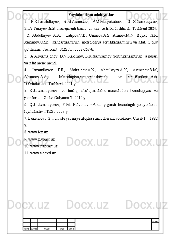 Fоydalanilgan adabiyotlar
1.   P.R.Ismatullayev,   B.M.Axmedov,   P.M.Matyokubova,   G’.X.Xamroqulov,
Sh.A.Turayev Sifat  menejmenti tizimi  va  uni  sertifikatlashtirish. Toshkent 2024.
  2.   Abdullayev   A.A,     Latipov.V.B,   Umarov.A.S,   Alimov.M.N,   Boyko   .S.R,
Xakimov.O.Sh,     standartlashtirish,   metrologiya   sertifikatlashtirish   va   sifat.   O’quv
qo’llanma. Toshkent, SMSITI, 2008-267-b.
3.     A.A.Mamajonov,   D.V.Xakimov,   B.R.Xamdamov   Sertifikatlashtirish     asoslari
va sifat menejmenti.
4.   Ismatullayev   P.R,   Maksudov.A.N,   Abdullayev.A.X,   Axmedov.B.M,
A’zamov.A.A,     Metrologiya,standartlashtirish     va   sertifikatlashtirish.
“O’zbekiston” Toshkent-2001 y.
5.   K.J.Jumaniyazov     va   boshq.   «T о‘qimachilik   maxsulotlari   texnologiyasi   va
jixozlari ». « Gofur Gulyam » T. 20 12  y.
6.   Q.J.   Jumaniyazov,   Y.M.   Polvonov   «Paxta   yigirish   texnologik   jarayonlarini
loyihalash» TTESI. 2007 y.
7. Borzunov I.G. i dr. «Pryadeniye xlopka i ximicheskix volokon». Chast-1,   1982
y. 
8. www.lex.uz
9. www.ziyonet.uz
10. www.standart.uz
11. www.akkred.uz
O’zg varaq H ujjat Imzo Sana varaq
   