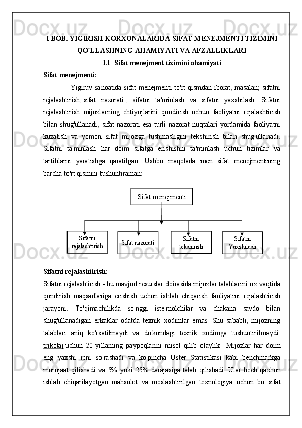 Sifat menejmentiI-BOB. YIGIRISH KORXONALARIDA SIFAT MENEJMENTI TIZIMINI
QO`LLASHNING AHAMIYATI VA AFZALLIKLARI
I.1  Sifat menejment tizimini ahamiyati
Sifat menejmenti:
                       Yigiruv sanoatida sifat menejmenti to'rt qismdan iborat, masalan; sifatni
rejalashtirish,   sifat   nazorati   ,   sifatni   ta'minlash   va   sifatni   yaxshilash.   Sifatni
rejalashtirish   mijozlarning   ehtiyojlarini   qondirish   uchun   faoliyatni   rejalashtirish
bilan   shug'ullanadi,   sifat   nazorati   esa   turli   nazorat   nuqtalari   yordamida   faoliyatni
kuzatish   va   yomon   sifat   mijozga   tushmasligini   tekshirish   bilan   shug'ullanadi.
Sifatni   ta'minlash   har   doim   sifatga   erishishni   ta'minlash   uchun   tizimlar   va
tartiblarni   yaratishga   qaratilgan.   Ushbu   maqolada   men   sifat   menejmentining
barcha to'rt qismini tushuntiraman:
Sifatni rejalashtirish:
Sifatni rejalashtirish - bu mavjud resurslar doirasida mijozlar talablarini o'z vaqtida
qondirish   maqsadlariga   erishish   uchun   ishlab   chiqarish   faoliyatini   rejalashtirish
jarayoni.   To'qimachilikda   so'nggi   iste'molchilar   va   chakana   savdo   bilan
shug'ullanadigan   erkaklar   odatda   texnik   xodimlar   emas.   Shu   sababli,   mijozning
talablari   aniq   ko'rsatilmaydi   va   do'kondagi   texnik   xodimga   tushuntirilmaydi.
trikotaj   uchun   20- yillarning   paypoqlarini   misol   qilib   olaylik   .   Mijozlar   har   doim
eng   yaxshi   ipni   so ' rashadi   va   ko ' pincha   Uster   Statistikasi   kabi   benchmarkga
murojaat   qilishadi   va   5%   yoki   25%   darajasiga   talab   qilishadi .   Ular   hech   qachon
ishlab   chiqarilayotgan   mahsulot   va   moslashtirilgan   texnologiya   uchun   bu   sifatSifatni
rejalashtirish Sifat nazorati Sifatni
tekshirish Sifatni
Yaxshilash 