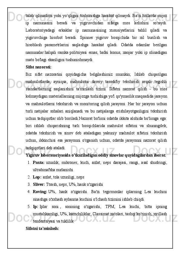 talab   qilinadimi   yoki   yo ' qligini   tushunishga   harakat   qilmaydi .  Ba ' zi   hollarda   mijoz
ip   namunasini   beradi   va   yigiruvchidan   sifatga   mos   kelishini   so ' raydi .
Laboratoriyadagi   erkaklar   ip   namunasining   xususiyatlarini   tahlil   qiladi   va
yigiruvchiga   hisobot   beradi.   Spinner   yigiruv   bosqichida   bir   xil   burilish   va
hisoblash   parametrlarini   saqlashga   harakat   qiladi.   Odatda   odamlar   berilgan
namunalar   halqali   ramka   politsiyasi   emas,   balki   konus,   xanjar   yoki   ip   olinadigan
mato bo'lagi ekanligini   tushunishmaydi. 
Sifat nazorati:
Biz   sifat   nazoratini   quyidagicha   belgilashimiz   mumkin;   Ishlab   chiqarilgan
mahsulotlarda,   ayniqsa,   mahsulotni   davriy   tasodifiy   tekshirish   orqali   tegishli
standartlarning   saqlanishini   ta'minlash   tizimi.   Sifatni   nazorat   qilish   -   bu   mos
kelmaydigan materiallarning mijozga tushishiga yo'l qo'ymaslik maqsadida jarayon
va   mahsulotlarni   tekshirish   va   monitoring   qilish   jarayoni.   Har   bir   jarayon   uchun
turli   natijalar   sohalari   aniqlanadi   va   bu   natijalarga   erishilayotganligini   tekshirish
uchun tadqiqotlar olib boriladi.Nazorat bo'limi odatda ikkita alohida bo'limga ega:
biri   ishlab   chiqarishning   turli   bosqichlarida   mahsulot   sifatini   va   shuningdek,
odatda   tekshirish   va   sinov   deb   ataladigan   yakuniy   mahsulot   sifatini   tekshirish
uchun,   ikkinchisi   esa   jarayonni   o'rganish   uchun,   odatda   jarayonni   nazorat   qilish
tadqiqotlari deb ataladi.
Yigiruv laboratoriyasida o'tkaziladigan oddiy sinovlar quyidagilardan iborat:
1. Paxta:   uzunlik,   mikroner,   kuch,   axlat,   neps   darajasi,   rangi,   asal   shudringi,
ultrabinafsha nurlanishi
2. Lap:   axlat, tola uzunligi, neps
3. Sliver:   Ttrash, neps, U%, hank o'zgarishi
4. Roving:   U%,   hank   o'zgarishi.   Ba'zi   tegirmonlar   iplarning   Lea   kuchini
sinashga o'xshash aylanma kuchini o'lchash tizimini ishlab chiqdi.
5. Ip:   Iplar   soni   ,   sonining   o'zgarishi,   TPM,   Lea   kuchi,   bitta   ipning
mustahkamligi, U%, kamchiliklar, Classimat xatolari, tashqi ko'rinish, xirillash
tendentsiyasi va tuklilik
Sifatni ta'minlash: 