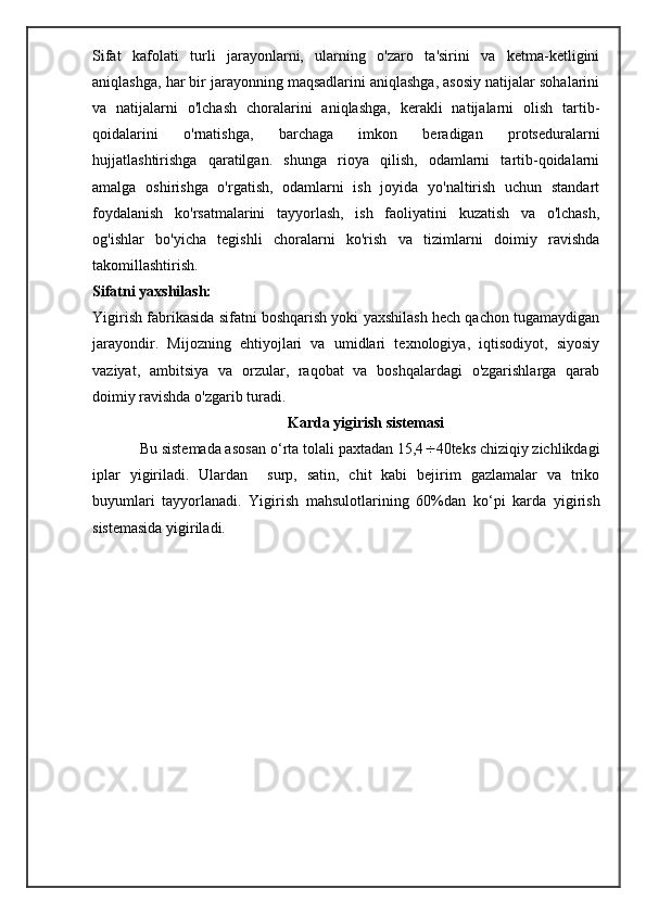 Sifat   kafolati   turli   jarayonlarni,   ularning   o'zaro   ta'sirini   va   ketma-ketligini
aniqlashga, har bir jarayonning maqsadlarini aniqlashga, asosiy natijalar sohalarini
va   natijalarni   o'lchash   choralarini   aniqlashga,   kerakli   natijalarni   olish   tartib-
qoidalarini   o'rnatishga,   barchaga   imkon   beradigan   protseduralarni
hujjatlashtirishga   qaratilgan.   shunga   rioya   qilish,   odamlarni   tartib-qoidalarni
amalga   oshirishga   o'rgatish,   odamlarni   ish   joyida   yo'naltirish   uchun   standart
foydalanish   ko'rsatmalarini   tayyorlash,   ish   faoliyatini   kuzatish   va   o'lchash,
og'ishlar   bo'yicha   tegishli   choralarni   ko'rish   va   tizimlarni   doimiy   ravishda
takomillashtirish.
Sifatni yaxshilash:
Yigirish fabrikasida sifatni boshqarish yoki yaxshilash hech qachon tugamaydigan
jarayondir.   Mijozning   ehtiyojlari   va   umidlari   texnologiya,   iqtisodiyot,   siyosiy
vaziyat,   ambitsiya   va   orzular,   raqobat   va   boshqalardagi   o'zgarishlarga   qarab
doimiy ravishda o'zgarib turadi.
Karda yigirish sistemasi
            Bu sistemada asosan  о ‘rta tolali paxtadan 15,4  40teks chiziqiy zichlikdagi
iplar   yigiriladi.   Ulardan     surp,   satin,   chit   kabi   bejirim   gazlamalar   va   triko
buyumlari   tayyorlanadi.   Yigirish   mahsulotlarining   60%dan   k о ‘pi   karda   yigirish
sistemasida yigi riladi. 