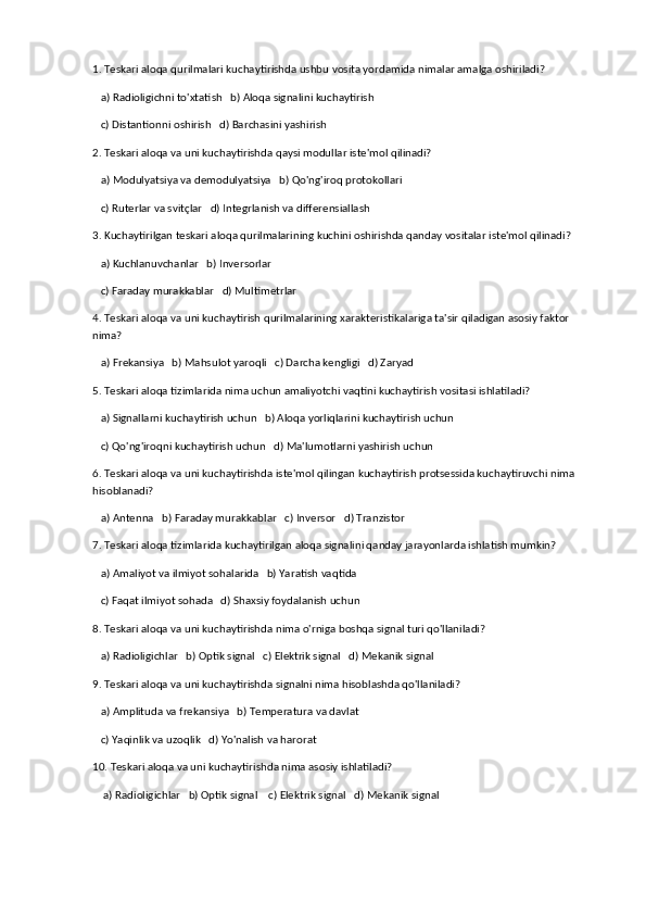 1. Teskari aloqa qurilmalari kuchaytirishda ushbu vosita yordamida nimalar amalga oshiriladi?
   a) Radioligichni to'xtatish   b) Aloqa signalini kuchaytirish
   c) Distantionni oshirish   d) Barchasini yashirish
2. Teskari aloqa va uni kuchaytirishda qaysi modullar iste'mol qilinadi?
   a) Modulyatsiya va demodulyatsiya   b) Qo'ng'iroq protokollari
   c) Ruterlar va svitçlar   d) Integrlanish va differensiallash
3. Kuchaytirilgan teskari aloqa qurilmalarining kuchini oshirishda qanday vositalar iste'mol qilinadi?
   a) Kuchlanuvchanlar   b) Inversorlar
   c) Faraday murakkablar   d) Multimetrlar
4. Teskari aloqa va uni kuchaytirish qurilmalarining xarakteristikalariga ta'sir qiladigan asosiy faktor 
nima?
   a) Frekansiya   b) Mahsulot yaroqli   c) Darcha kengligi   d) Zaryad
5. Teskari aloqa tizimlarida nima uchun amaliyotchi vaqtini kuchaytirish vositasi ishlatiladi?
   a) Signallarni kuchaytirish uchun   b) Aloqa yorliqlarini kuchaytirish uchun
   c) Qo'ng'iroqni kuchaytirish uchun   d) Ma'lumotlarni yashirish uchun
6. Teskari aloqa va uni kuchaytirishda iste'mol qilingan kuchaytirish protsessida kuchaytiruvchi nima 
hisoblanadi?
   a) Antenna   b) Faraday murakkablar   c) Inversor   d) Tranzistor
7. Teskari aloqa tizimlarida kuchaytirilgan aloqa signalini qanday jarayonlarda ishlatish mumkin?
   a) Amaliyot va ilmiyot sohalarida   b) Yaratish vaqtida
   c) Faqat ilmiyot sohada   d) Shaxsiy foydalanish uchun
8. Teskari aloqa va uni kuchaytirishda nima o'rniga boshqa signal turi qo'llaniladi?
   a) Radioligichlar   b) Optik signal   c) Elektrik signal   d) Mekanik signal
9. Teskari aloqa va uni kuchaytirishda signalni nima hisoblashda qo'llaniladi?
   a) Amplituda va frekansiya   b) Temperatura va davlat
   c) Yaqinlik va uzoqlik   d) Yo'nalish va harorat
10. Teskari aloqa va uni kuchaytirishda nima asosiy ishlatiladi?
    a) Radioligichlar   b) Optik signal    c) Elektrik signal   d) Mekanik signal