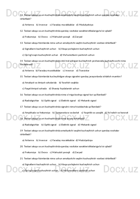 11. Teskari aloqa va uni kuchaytirishda amaliyotchi vaqtini kuchaytirish uchun qanday vositalar 
ishlatiladi?
    a) Antenna    b) Inversor    c) Faraday murakkablar   d) Modulyatsiya
12. Teskari aloqa va uni kuchaytirishda qanday vositalar xarakteristikalariga ta'sir qiladi?
    a) Frekansiya    b) Ovora    c) Mahsulot yaroqli    d) Zaryad
13. Teskari aloqa tizimlarida nima uchun amaliyotchi vaqtini kuchaytirish vositasi ishlatiladi?
    a) Signallarni kuchaytirish uchun    b) Aloqa yorliqlarini kuchaytirish uchun
    c) Qo'ng'iroqni kuchaytirish uchun   d) Ma'lumotlarni yashirish uchun
14. Teskari aloqa va uni kuchaytirishda iste'mol qilingan kuchaytirish protsessida kuchaytiruvchi nima 
hisoblanadi?
    a) Antenna   b) Faraday murakkablar    c) Inversor    d) Tranzistor
15. Teskari aloqa tizimlarida kuchaytirilgan aloqa signalini qanday jarayonlarda ishlatish mumkin?
    a) Amaliyot va ilmiyot sohalarida    b) Yaratish vaqtida
    c) Faqat ilmiyot sohada    d) Shaxsiy foydalanish uchun
16. Teskari aloqa va uni kuchaytirishda nima o'rniga boshqa signal turi qo'llaniladi?
    a) Radioligichlar    b) Optik signal    c) Elektrik signal    d) Mekanik signal
17. Teskari aloqa va uni kuchaytirishda signalni nima hisoblashda qo'llaniladi?
    a) Amplituda va frekansiya    b) Temperatura va davlat    c) Yaqinlik va uzoqlik   d) Yo'nalish va harorat
18. Teskari aloqa va uni kuchaytirishda nima asosiy ishlatiladi?
    a) Radioligichlar    b) Optik signal    c) Elektrik signal    d) Mekanik signal
19. Teskari aloqa va uni kuchaytirishda amaliyotchi vaqtini kuchaytirish uchun qanday vositalar 
ishlatiladi?
    a) Antenna    b) Inversor    c) Faraday murakkablar  d) Modulyatsiya
20. Teskari aloqa va uni kuchaytirishda qanday vositalar xarakteristikalariga ta'sir qiladi?
    a) Frekansiya    b) Ovora    c) Mahsulot yaroqli    d) Zaryad
21. Teskari aloqa tizimlarida nima uchun amaliyotchi vaqtini kuchaytirish vositasi ishlatiladi?
    a) Signallarni kuchaytirish uchun    b) Aloqa yorliqlarini kuchaytirish uchun
    c) Qo'ng'iroqni kuchaytirish uchun    d) Ma'lumotlarni yashirish uchun