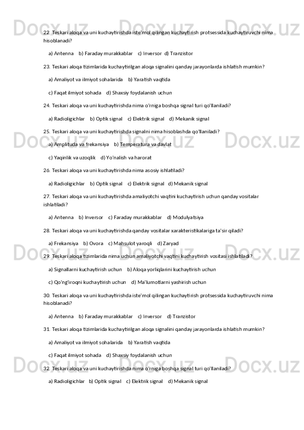 22. Teskari aloqa va uni kuchaytirishda iste'mol qilingan kuchaytirish protsessida kuchaytiruvchi nima 
hisoblanadi?
    a) Antenna    b) Faraday murakkablar    c) Inversor  d) Tranzistor
23. Teskari aloqa tizimlarida kuchaytirilgan aloqa signalini qanday jarayonlarda ishlatish mumkin?
    a) Amaliyot va ilmiyot sohalarida    b) Yaratish vaqtida
    c) Faqat ilmiyot sohada    d) Shaxsiy foydalanish uchun
24. Teskari aloqa va uni kuchaytirishda nima o'rniga boshqa signal turi qo'llaniladi?
    a) Radioligichlar    b) Optik signal    c) Elektrik signal    d) Mekanik signal
25. Teskari aloqa va uni kuchaytirishda signalni nima hisoblashda qo'llaniladi?
    a) Amplituda va frekansiya    b) Temperatura va davlat
    c) Yaqinlik va uzoqlik    d) Yo'nalish va harorat
26. Teskari aloqa va uni kuchaytirishda nima asosiy ishlatiladi?
    a) Radioligichlar    b) Optik signal    c) Elektrik signal   d) Mekanik signal
27. Teskari aloqa va uni kuchaytirishda amaliyotchi vaqtini kuchaytirish uchun qanday vositalar 
ishlatiladi?
    a) Antenna    b) Inversor    c) Faraday murakkablar    d) Modulyatsiya
28. Teskari aloqa va uni kuchaytirishda qanday vositalar xarakteristikalariga ta'sir qiladi?
    a) Frekansiya    b) Ovora    c) Mahsulot yaroqli    d) Zaryad
29. Teskari aloqa tizimlarida nima uchun amaliyotchi vaqtini kuchaytirish vositasi ishlatiladi?
    a) Signallarni kuchaytirish uchun    b) Aloqa yorliqlarini kuchaytirish uchun
    c) Qo'ng'iroqni kuchaytirish uchun    d) Ma'lumotlarni yashirish uchun
30. Teskari aloqa va uni kuchaytirishda iste'mol qilingan kuchaytirish protsessida kuchaytiruvchi nima 
hisoblanadi?
    a) Antenna    b) Faraday murakkablar    c) Inversor    d) Tranzistor
31. Teskari aloqa tizimlarida kuchaytirilgan aloqa signalini qanday jarayonlarda ishlatish mumkin?
    a) Amaliyot va ilmiyot sohalarida    b) Yaratish vaqtida    
    c) Faqat ilmiyot sohada    d) Shaxsiy foydalanish uchun
32. Teskari aloqa va uni kuchaytirishda nima o'rniga boshqa signal turi qo'llaniladi?
    a) Radioligichlar   b) Optik signal    c) Elektrik signal    d) Mekanik signal