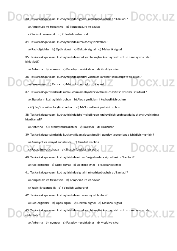 33. Teskari aloqa va uni kuchaytirishda signalni nima hisoblashda qo'llaniladi?
    a) Amplituda va frekansiya    b) Temperatura va davlat
    c) Yaqinlik va uzoqlik    d) Yo'nalish va harorat
34. Teskari aloqa va uni kuchaytirishda nima asosiy ishlatiladi?
    a) Radioligichlar    b) Optik signal    c) Elektrik signal    d) Mekanik signal
35. Teskari aloqa va uni kuchaytirishda amaliyotchi vaqtini kuchaytirish uchun qanday vositalar 
ishlatiladi?
    a) Antenna    b) Inversor    c) Faraday murakkablar    d) Modulyatsiya
36. Teskari aloqa va uni kuchaytirishda qanday vositalar xarakteristikalariga ta'sir qiladi?
    a) Frekansiya    b) Ovora    c) Mahsulot yaroqli    d) Zaryad
37. Teskari aloqa tizimlarida nima uchun amaliyotchi vaqtini kuchaytirish vositasi ishlatiladi?
    a) Signallarni kuchaytirish uchun    b) Aloqa yorliqlarini kuchaytirish uchun
    c) Qo'ng'iroqni kuchaytirish uchun    d) Ma'lumotlarni yashirish uchun
38. Teskari aloqa va uni kuchaytirishda iste'mol qilingan kuchaytirish protsessida kuchaytiruvchi nima 
hisoblanadi?
    a) Antenna    b) Faraday murakkablar    c) Inversor    d) Tranzistor
39. Teskari aloqa tizimlarida kuchaytirilgan aloqa signalini qanday jarayonlarda ishlatish mumkin?
    a) Amaliyot va ilmiyot sohalarida    b) Yaratish vaqtida
    c) Faqat ilmiyot sohada    d) Shaxsiy foydalanish uchun
40. Teskari aloqa va uni kuchaytirishda nima o'rniga boshqa signal turi qo'llaniladi?
    a) Radioligichlar   b) Optik signal    c) Elektrik signal    d) Mekanik signal
41. Teskari aloqa va uni kuchaytirishda signalni nima hisoblashda qo'llaniladi?
    a) Amplituda va frekansiya    b) Temperatura va davlat
    c) Yaqinlik va uzoqlik    d) Yo'nalish va harorat
42. Teskari aloqa va uni kuchaytirishda nima asosiy ishlatiladi?
    a) Radioligichlar    b) Optik signal    c) Elektrik signal    d) Mekanik signal
43. Teskari aloqa va uni kuchaytirishda amaliyotchi vaqtini kuchaytirish uchun qanday vositalar 
ishlatiladi?
    a) Antenna    b) Inversor    c) Faraday murakkablar    d) Modulyatsiya 