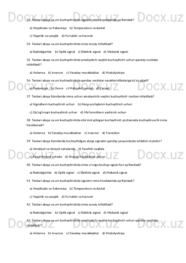 33. Teskari aloqa va uni kuchaytirishda signalni nima hisoblashda qo'llaniladi?
    a) Amplituda va frekansiya    b) Temperatura va davlat
    c) Yaqinlik va uzoqlik    d) Yo'nalish va harorat
34. Teskari aloqa va uni kuchaytirishda nima asosiy ishlatiladi?
    a) Radioligichlar    b) Optik signal    c) Elektrik signal    d) Mekanik signal
35. Teskari aloqa va uni kuchaytirishda amaliyotchi vaqtini kuchaytirish uchun qanday vositalar 
ishlatiladi?
    a) Antenna    b) Inversor    c) Faraday murakkablar    d) Modulyatsiya
36. Teskari aloqa va uni kuchaytirishda qanday vositalar xarakteristikalariga ta'sir qiladi?
    a) Frekansiya    b) Ovora    c) Mahsulot yaroqli    d) Zaryad
37. Teskari aloqa tizimlarida nima uchun amaliyotchi vaqtini kuchaytirish vositasi ishlatiladi?
    a) Signallarni kuchaytirish uchun    b) Aloqa yorliqlarini kuchaytirish uchun
    c) Qo'ng'iroqni kuchaytirish uchun    d) Ma'lumotlarni yashirish uchun
38. Teskari aloqa va uni kuchaytirishda iste'mol qilingan kuchaytirish protsessida kuchaytiruvchi nima 
hisoblanadi?
    a) Antenna    b) Faraday murakkablar    c) Inversor    d) Tranzistor
39. Teskari aloqa tizimlarida kuchaytirilgan aloqa signalini qanday jarayonlarda ishlatish mumkin?
    a) Amaliyot va ilmiyot sohalarida    b) Yaratish vaqtida
    c) Faqat ilmiyot sohada    d) Shaxsiy foydalanish uchun
40. Teskari aloqa va uni kuchaytirishda nima o'rniga boshqa signal turi qo'llaniladi?
    a) Radioligichlar   b) Optik signal    c) Elektrik signal    d) Mekanik signal
41. Teskari aloqa va uni kuchaytirishda signalni nima hisoblashda qo'llaniladi?
    a) Amplituda va frekansiya    b) Temperatura va davlat
    c) Yaqinlik va uzoqlik    d) Yo'nalish va harorat
42. Teskari aloqa va uni kuchaytirishda nima asosiy ishlatiladi?
    a) Radioligichlar    b) Optik signal    c) Elektrik signal    d) Mekanik signal
43. Teskari aloqa va uni kuchaytirishda amaliyotchi vaqtini kuchaytirish uchun qanday vositalar 
ishlatiladi?
    a) Antenna    b) Inversor    c) Faraday murakkablar    d) Modulyatsiya