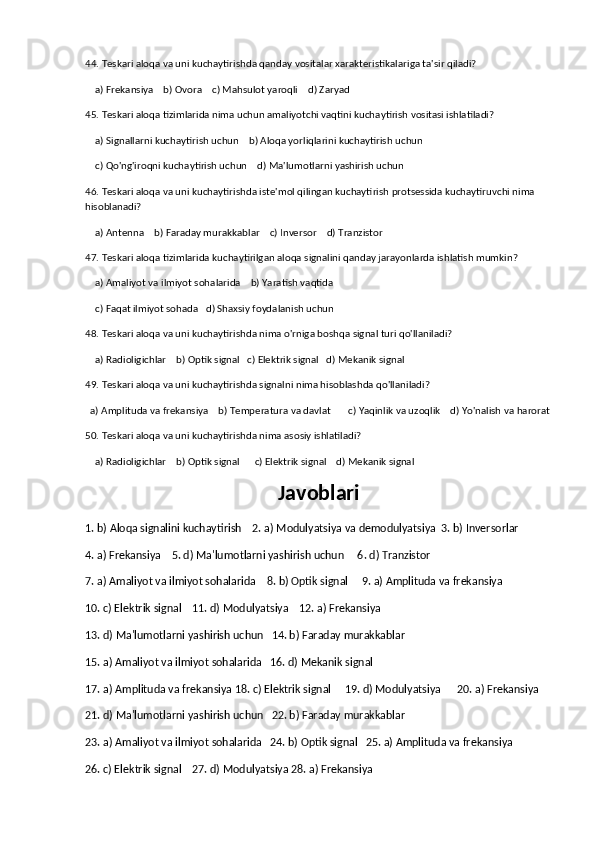 44. Teskari aloqa va uni kuchaytirishda qanday vositalar xarakteristikalariga ta'sir qiladi?
    a) Frekansiya    b) Ovora    c) Mahsulot yaroqli    d) Zaryad
45. Teskari aloqa tizimlarida nima uchun amaliyotchi vaqtini kuchaytirish vositasi ishlatiladi?
    a) Signallarni kuchaytirish uchun    b) Aloqa yorliqlarini kuchaytirish uchun
    c) Qo'ng'iroqni kuchaytirish uchun    d) Ma'lumotlarni yashirish uchun
46. Teskari aloqa va uni kuchaytirishda iste'mol qilingan kuchaytirish protsessida kuchaytiruvchi nima 
hisoblanadi?
    a) Antenna    b) Faraday murakkablar    c) Inversor    d) Tranzistor
47. Teskari aloqa tizimlarida kuchaytirilgan aloqa signalini qanday jarayonlarda ishlatish mumkin?
    a) Amaliyot va ilmiyot sohalarida    b) Yaratish vaqtida
    c) Faqat ilmiyot sohada   d) Shaxsiy foydalanish uchun
48. Teskari aloqa va uni kuchaytirishda nima o'rniga boshqa signal turi qo'llaniladi?
    a) Radioligichlar    b) Optik signal   c) Elektrik signal   d) Mekanik signal
49. Teskari aloqa va uni kuchaytirishda signalni nima hisoblashda qo'llaniladi?
  a) Amplituda va frekansiya    b) Temperatura va davlat       c) Yaqinlik va uzoqlik    d) Yo'nalish va harorat
50. Teskari aloqa va uni kuchaytirishda nima asosiy ishlatiladi?
    a) Radioligichlar    b) Optik signal      c) Elektrik signal    d) Mekanik signal
Javoblari
1. b) Aloqa signalini kuchaytirish    2. a) Modulyatsiya va demodulyatsiya  3. b) Inversorlar  
4. a) Frekansiya    5. d) Ma'lumotlarni yashirish uchun     6. d) Tranzistor  
7. a) Amaliyot va ilmiyot sohalarida    8. b) Optik signal     9. a) Amplituda va frekansiya
10. c) Elektrik signal    11. d) Modulyatsiya    12. a) Frekansiya
13. d) Ma'lumotlarni yashirish uchun   14. b) Faraday murakkablar 
15. a) Amaliyot va ilmiyot sohalarida   16. d) Mekanik signal    
17. a) Amplituda va frekansiya 18. c) Elektrik signal     19. d) Modulyatsiya      20. a) Frekansiya
21. d) Ma'lumotlarni yashirish uchun   22. b) Faraday murakkablar
23. a) Amaliyot va ilmiyot sohalarida   24. b) Optik signal   25. a) Amplituda va frekansiya     
26. c) Elektrik signal    27. d) Modulyatsiya 28. a) Frekansiya   