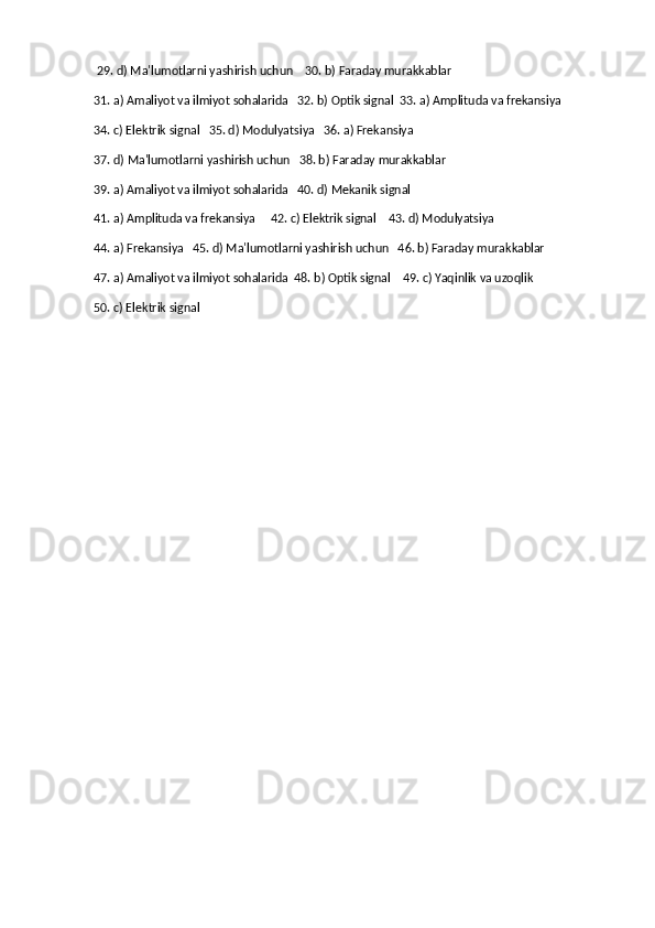 29. d) Ma'lumotlarni yashirish uchun    30. b) Faraday murakkablar
31. a) Amaliyot va ilmiyot sohalarida   32. b) Optik signal  33. a) Amplituda va frekansiya
34. c) Elektrik signal   35. d) Modulyatsiya   36. a) Frekansiya
37. d) Ma'lumotlarni yashirish uchun   38. b) Faraday murakkablar
39. a) Amaliyot va ilmiyot sohalarida   40. d) Mekanik signal   
41. a) Amplituda va frekansiya     42. c) Elektrik signal    43. d) Modulyatsiya   
44. a) Frekansiya   45. d) Ma'lumotlarni yashirish uchun   46. b) Faraday murakkablar 
47. a) Amaliyot va ilmiyot sohalarida  48. b) Optik signal    49. c) Yaqinlik va uzoqlik    
50. c) Elektrik signal