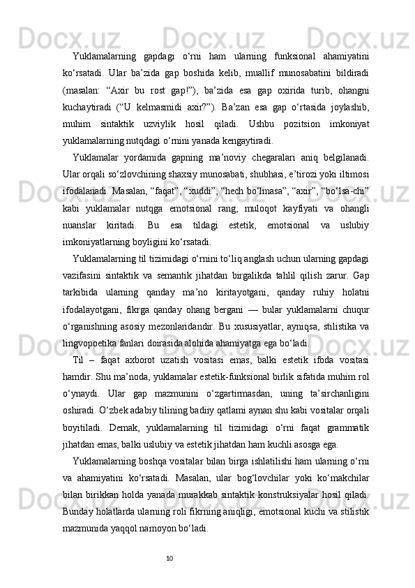 10Yuklamalarning   gapdagi   o‘rni   ham   ularning   funksional   ahamiyatini
ko‘rsatadi.   Ular   ba’zida   gap   boshida   kelib,   muallif   munosabatini   bildiradi
(masalan:   “Axir   bu   rost   gap!”),   ba’zida   esa   gap   oxirida   turib,   ohangni
kuchaytiradi   (“U   kelmasmidi   axir?”).   Ba’zan   esa   gap   o‘rtasida   joylashib,
muhim   sintaktik   uzviylik   hosil   qiladi.   Ushbu   pozitsion   imkoniyat
yuklamalarning nutqdagi o‘rnini yanada kengaytiradi.
Yuklamalar   yordamida   gapning   ma’noviy   chegaralari   aniq   belgilanadi.
Ular orqali so‘zlovchining shaxsiy munosabati, shubhasi, e’tirozi yoki iltimosi
ifodalanadi. Masalan, “faqat”, “xuddi”, “hech bo‘lmasa”, “axir”, “bo‘lsa-chi”
kabi   yuklamalar   nutqga   emotsional   rang,   muloqot   kayfiyati   va   ohangli
nuanslar   kiritadi.   Bu   esa   tildagi   estetik,   emotsional   va   uslubiy
imkoniyatlarning boyligini ko‘rsatadi.
Yuklamalarning til tizimidagi o‘rnini to‘liq anglash uchun ularning gapdagi
vazifasini   sintaktik   va   semantik   jihatdan   birgalikda   tahlil   qilish   zarur.   Gap
tarkibida   ularning   qanday   ma’no   kiritayotgani,   qanday   ruhiy   holatni
ifodalayotgani,   fikrga   qanday   ohang   bergani   —   bular   yuklamalarni   chuqur
o‘rganishning   asosiy   mezonlaridandir.   Bu   xususiyatlar,   ayniqsa,   stilistika   va
lingvopoetika fanlari doirasida alohida ahamiyatga ega bo‘ladi.
Til   –   faqat   axborot   uzatish   vositasi   emas,   balki   estetik   ifoda   vositasi
hamdir. Shu ma’noda, yuklamalar estetik-funksional birlik sifatida muhim rol
o‘ynaydi.   Ular   gap   mazmunini   o‘zgartirmasdan,   uning   ta’sirchanligini
oshiradi. O‘zbek adabiy tilining badiiy qatlami aynan shu kabi vositalar orqali
boyitiladi.   Demak,   yuklamalarning   til   tizimidagi   o‘rni   faqat   grammatik
jihatdan emas, balki uslubiy va estetik jihatdan ham kuchli asosga ega.
Yuklamalarning boshqa vositalar bilan birga ishlatilishi ham ularning o‘rni
va   ahamiyatini   ko‘rsatadi.   Masalan,   ular   bog‘lovchilar   yoki   ko‘makchilar
bilan   birikkan   holda   yanada   murakkab   sintaktik   konstruksiyalar   hosil   qiladi.
Bunday holatlarda ularning roli fikrning aniqligi, emotsional kuchi va stilistik
mazmunida yaqqol namoyon bo‘ladi. 