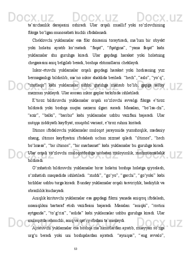 13ta’sirchanlik   darajasini   oshiradi.   Ular   orqali   muallif   yoki   so‘zlovchining
fikrga bo‘lgan munosabati kuchli ifodalanadi.
Cheklovchi   yuklamalar   esa   fikr   doirasini   toraytiradi,   ma’lum   bir   obyekt
yoki   holatni   ajratib   ko‘rsatadi.   “faqat”,   “fqatgina”,   “yana   faqat”   kabi
yuklamalar   shu   guruhga   kiradi.   Ular   gapdagi   harakat   yoki   holatning
chegarasini aniq belgilab beradi, boshqa ehtimollarni cheklaydi.
Inkor-etuvchi   yuklamalar   orqali   gapdagi   harakat   yoki   hodisaning   yuz
bermaganligi bildirilib, ma’no inkor shaklida beriladi. “hech”, “aslo”, “yo‘q”,
“mutlaqo”   kabi   yuklamalar   ushbu   guruhga   mansub   bo‘lib,   gapga   salbiy
mazmun yuklaydi. Ular asosan inkor gaplar tarkibida ishlatiladi.
E’tiroz   bildiruvchi   yuklamalar   orqali   so‘zlovchi   avvalgi   fikrga   e’tiroz
bildiradi   yoki   boshqa   nuqtai   nazarni   ilgari   suradi.   Masalan,   “bo‘lsa-chi”,
“axir”,   “balki”,   “baribir”   kabi   yuklamalar   ushbu   vazifani   bajaradi.   Ular
nutqqa ziddiyatli kayfiyat, muqobil variant, e’tiroz ruhini kiritadi.
Iltimos   ifodalovchi   yuklamalar   muloqot   jarayonida   yumshoqlik,   madaniy
ohang,   iltimos   kayfiyatini   ifodalash   uchun   xizmat   qiladi.   “iltimos”,   “hech
bo‘lmasa”, “bir iltimos”, “bir marhamat” kabi yuklamalar bu guruhga kiradi.
Ular orqali  so‘zlovchi  muloqotdoshga nisbatan muloyimlik, xushmuomalalik
bildiradi.
O‘xshatish   bildiruvchi   yuklamalar   biror   holatni   boshqa   holatga   qiyoslash,
o‘xshatish   maqsadida   ishlatiladi.   “xuddi”,   “go‘yo”,   “garchi”,   “go‘yoki”   kabi
birliklar ushbu turga kiradi. Bunday yuklamalar orqali tasviriylik, badiiylik va
obrazlilik kuchayadi.
Aniqlik kirituvchi yuklamalar esa gapdagi fikrni yanada aniqroq ifodalash,
noaniqlikni   bartaraf   etish   vazifasini   bajaradi.   Masalan:   “aniqki”,   “rostini
aytganda”,   “to‘g‘risi”,   “aslida”   kabi   yuklamalar   ushbu   guruhga   kiradi.   Ular
muloqotda ishonchli, aniq va qat’iy ifodani ta’minlaydi.
Ajratuvchi yuklamalar esa boshqa ma’lumotlardan ajratib, muayyan so‘zga
urg‘u   beradi   yoki   uni   boshqalardan   ajratadi.   “ayniqsa”,   “eng   avvalo”,