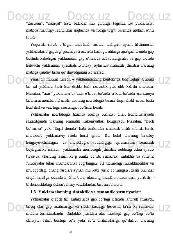 14“xususan”,   “nafaqat”   kabi   birliklar   shu   guruhga   tegishli.   Bu   yuklamalar
matnda   mantiqiy   izchillikni   saqlashda   va   fikrga   urg‘u   berishda   muhim   o‘rin
tutadi.
Yuqorida   sanab   o‘tilgan   tasniflash   turidan   tashqari,   ayrim   tilshunoslar
yuklamalarni gapdagi pozitsiyasi asosida ham guruhlarga ajratgan. Bunda gap
boshida   keladigan   yuklamalar,   gap   o‘rtasida   ishlatiladiganlar   va   gap   oxirida
keluvchi   yuklamalar   ajratiladi.   Bunday   joylashuv   sintaktik   jihatdan   ularning
matnga qanday hissa qo‘shayotganini ko‘rsatadi.
Yana   bir   muhim   mezon   –   yuklamalarning   kontekstga   bog‘liqligi.   Chunki
bir   xil   yuklama   turli   kontekstda   turli   semantik   yuk   olib   kelishi   mumkin.
Masalan, “axir” yuklamasi ba’zida e’tiroz, ba’zida ta’kid, ba’zida esa kinoya
bildirishi mumkin. Demak, ularning morfologik tasnifi faqat shakl emas, balki
kontekst va vazifaga asoslangan bo‘lishi kerak.
Yuklamalar   morfologik   tizimda   boshqa   birliklar   bilan   kombinatsiyada
ishlatilganda   ularning   semantik   imkoniyatlari   kengayadi.   Masalan,   “hech
bo‘lmasa”  yoki  “faqat  shunda”   kabi  birikmalar  sintaktik   birlik  sifatida  turib,
murakkab   yuklamaviy   ifoda   hosil   qiladi.   Bu   holat   ularning   tarkibiy
kengayuvchanligini   va   morfologik   soddaligiga   qaramasdan   semantik
boyligini   ko‘rsatadi.     yuklamalar   morfologik   jihatdan   soddaligi   bilan   ajralib
tursa-da,   ularning   tasnifi   ko‘p   omilli   bo‘lib,   semantik,   sintaktik   va   stilistik
funksiyalar   bilan   chambarchas   bog‘langan.   Til   tizimidagi   murakkabliklar   va
muloqotdagi   ohang   farqlari   aynan   shu   kabi   yirik   bo‘lmagan   leksik   birliklar
orqali   amalga   oshiriladi.   Shu   bois,   ularning   tasnifini   mukammal   yoritish   –
tilshunoslikdagi dolzarb ilmiy vazifalardan biri hisoblanadi.
1.3. Yuklamalarning sintaktik va semantik xususiyatlari
Yuklamalar   o‘zbek   tili   sintaksisida   gap   bo‘lagi   sifatida   ishtirok   etmaydi,
biroq   ular   gap   tuzilmasiga   va   ifoda   kuchiga   bevosita   ta’sir   ko‘rsatuvchi
muhim   birliklardandir.   Sintaktik   jihatdan   ular   mustaqil   gap   bo‘lagi   bo‘la
olmaydi,   lekin   boshqa   so‘z   yoki   so‘z   birikmalariga   qo‘shilib,   ularning