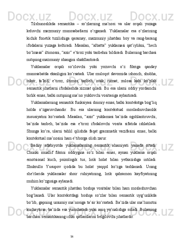 16Tilshunoslikda   semantika   –   so‘zlarning   ma’nosi   va   ular   orqali   yuzaga
keluvchi   mazmuniy   munosabatlarni   o‘rganadi.   Yuklamalar   esa   o‘zlarining
kichik   fonetik   tuzilishiga   qaramay,   mazmuniy   jihatdan   boy   va   rang-barang
ifodalarni   yuzaga   keltiradi.   Masalan,   “albatta”   yuklamasi   qat’iylikni,   “hech
bo‘lmasa” iltimosni, “axir” e’tiroz yoki tanbehni bildiradi. Bularning barchasi
nutqning mazmuniy ohangini shakllantiradi.
Yuklamalar   orqali   so‘zlovchi   yoki   yozuvchi   o‘z   fikriga   qanday
munosabatda ekanligini ko‘rsatadi. Ular  muloqot davomida ishonch, shubha,
inkor,   ta’kid,   e’tiroz,   iltimos,   tanbeh,   istak,   ruxsat,   xulosa   kabi   ko‘plab
semantik jihatlarni ifodalashda xizmat qiladi. Bu esa ularni oddiy yordamchi
birlik emas, balki nutqning ma’no yuklovchi vositasiga aylantiradi.
Yuklamalarning semantik funksiyasi doimiy emas, balki kontekstga bog‘liq
holda   o‘zgaruvchandir.   Bu   esa   ularning   kontekstual   moslashuvchanlik
xususiyatini   ko‘rsatadi.   Masalan,   “axir”   yuklamasi   ba’zida   ogohlantiruvchi,
ba’zida   tanbeh,   ba’zida   esa   e’tiroz   ifodalovchi   vosita   sifatida   ishlatiladi.
Shunga   ko‘ra,   ularni   tahlil   qilishda   faqat   grammatik   vazifasini   emas,   balki
kontekstual ma’nosini ham e’tiborga olish zarur.
Badiiy   adabiyotda   yuklamalarning   semantik   ahamiyati   yanada   ortadi.
Chunki   muallif   fikrini   oddiygina   so‘z   bilan   emas,   aynan   yuklama   orqali
emotsional   kuch,   psixologik   tus,   lirik   holat   bilan   yetkazishga   intiladi.
Shukrullo   Yusupov   ijodida   bu   holat   yaqqol   ko‘zga   tashlanadi.   Uning
she’rlarida   yuklamalar   shoir   ruhiyatining,   lirik   qahramon   kayfiyatining
muhim ko‘zgusiga aylanadi.
Yuklamalar   semantik   jihatdan   boshqa   vositalar   bilan   ham   moslashuvchan
bog‘lanadi.   Ular   kontekstdagi   boshqa   so‘zlar   bilan   semantik   uyg‘unlikda
bo‘lib, gapning umumiy ma’nosiga ta’sir ko‘rsatadi. Ba’zida ular ma’lumotni
kuchaytirsa,   ba’zida   esa   yumshatadi   yoki   aniq   yo‘nalishga   soladi.   Bularning
barchasi semantikaning ichki qatlamlarini belgilovchi jihatlardir. 