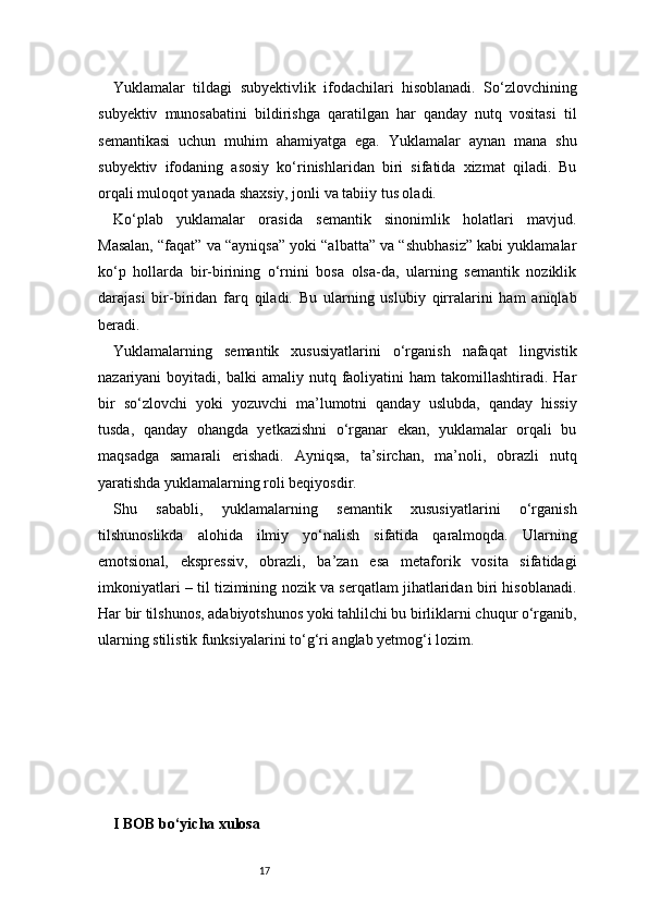 17Yuklamalar   tildagi   subyektivlik   ifodachilari   hisoblanadi.   So‘zlovchining
subyektiv   munosabatini   bildirishga   qaratilgan   har   qanday   nutq   vositasi   til
semantikasi   uchun   muhim   ahamiyatga   ega.   Yuklamalar   aynan   mana   shu
subyektiv   ifodaning   asosiy   ko‘rinishlaridan   biri   sifatida   xizmat   qiladi.   Bu
orqali muloqot yanada shaxsiy, jonli va tabiiy tus oladi.
Ko‘plab   yuklamalar   orasida   semantik   sinonimlik   holatlari   mavjud.
Masalan, “faqat” va “ayniqsa” yoki “albatta” va “shubhasiz” kabi yuklamalar
ko‘p   hollarda   bir-birining   o‘rnini   bosa   olsa-da,   ularning   semantik   noziklik
darajasi   bir-biridan   farq   qiladi.   Bu   ularning   uslubiy   qirralarini   ham   aniqlab
beradi.
Yuklamalarning   semantik   xususiyatlarini   o‘rganish   nafaqat   lingvistik
nazariyani   boyitadi,  balki   amaliy  nutq  faoliyatini  ham  takomillashtiradi.  Har
bir   so‘zlovchi   yoki   yozuvchi   ma’lumotni   qanday   uslubda,   qanday   hissiy
tusda,   qanday   ohangda   yetkazishni   o‘rganar   ekan,   yuklamalar   orqali   bu
maqsadga   samarali   erishadi.   Ayniqsa,   ta’sirchan,   ma’noli,   obrazli   nutq
yaratishda yuklamalarning roli beqiyosdir.
Shu   sababli,   yuklamalarning   semantik   xususiyatlarini   o‘rganish
tilshunoslikda   alohida   ilmiy   yo‘nalish   sifatida   qaralmoqda.   Ularning
emotsional,   ekspressiv,   obrazli,   ba’zan   esa   metaforik   vosita   sifatidagi
imkoniyatlari – til tizimining nozik va serqatlam jihatlaridan biri hisoblanadi.
Har bir tilshunos, adabiyotshunos yoki tahlilchi bu birliklarni chuqur o‘rganib,
ularning stilistik funksiyalarini to‘g‘ri anglab yetmog‘i lozim.
I BOB bo‘yicha xulosa 