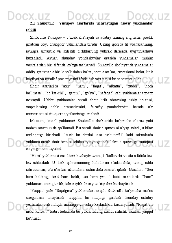 192.1   Shukrullo     Yusupov   asarlarida   uchraydigan   asosiy   yuklamalar
tahlili
Shukrullo Yusupov – o‘zbek she’riyati va adabiy tilining eng nafis, poetik
jihatdan   boy,   ohangdor   vakillaridan   biridir.   Uning   ijodida   til   vositalarining,
ayniqsa   sintaktik   va   stilistik   birliklarning   yuksak   darajada   uyg‘unlashuvi
kuzatiladi.   Aynan   shunday   yondashuvlar   orasida   yuklamalar   muhim
vositalardan biri sifatida ko‘zga tashlanadi. Shukrullo she’riyatida yuklamalar
oddiy grammatik birlik bo‘lishdan ko‘ra, poetik ma’no, emotsional holat, lirik
kayfiyat va muallif pozitsiyasini ifodalash vositasi sifatida xizmat qiladi.
Shoir   asarlarida   “axir”,   “ham”,   “faqat”,   “albatta”,   “xuddi”,   “hech
bo‘lmasa”, “bo‘lsa-chi”, “garchi”, “go‘yo”, “nafaqat” kabi yuklamalar tez-tez
uchraydi.   Ushbu   yuklamalar   orqali   shoir   lirik   obrazning   ruhiy   holatini,
voqealarning   ichki   dramatizmini,   falsafiy   yondashuvini   hamda   o‘z
munosabatini chuqurroq yetkazishga erishadi.
Masalan,   “axir”   yuklamasi   Shukrullo   she’rlarida   ko‘pincha   e’tiroz   yoki
tanbeh mazmunida qo‘llanadi. Bu orqali shoir o‘quvchini o‘yga soladi, u bilan
muloqotga   kirishadi.   “Axir   bu   dardni   kim   tushunar?!”   kabi   misralarda
yuklama orqali shoir dardini ichdan aytayotgandek, lekin o‘quvchiga murojaat
etayotgandek tuyuladi.
“Ham” yuklamasi esa fikrni kuchaytiruvchi, ta’kidlovchi vosita sifatida tez-
tez   ishlatiladi.   U   lirik   qahramonning   holatlarini   ifodalashda,   uning   ichki
iztiroblarini,   o‘z-o‘zidan   ishonchini   oshirishda   xizmat   qiladi.   Masalan:   “Sen
ham   kelding,   dard   ham   keldi,   tun   ham   jim...”   kabi   misralarda   “ham”
yuklamasi ohangdorlik, takroriylik, hissiy zo‘riqishni kuchaytiradi.
“Faqqat”   yoki   “faqatgina”   yuklamalari   orqali   Shukrullo   ko‘pincha   ma’no
chegarasini   toraytiradi,   diqqatni   bir   nuqtaga   qaratadi.   Bunday   uslubiy
yechimlar lirik nutqda mantiqiy va ruhiy keskinlikni kuchaytiradi. “Faqat bir
nido, xolos...” kabi ifodalarda bu yuklamaning kuchli stilistik vazifasi yaqqol
ko‘rinadi.
