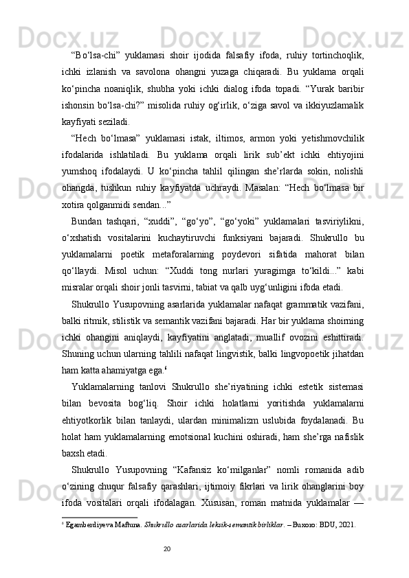 20“Bo‘lsa-chi”   yuklamasi   shoir   ijodida   falsafiy   ifoda,   ruhiy   tortinchoqlik,
ichki   izlanish   va   savolona   ohangni   yuzaga   chiqaradi.   Bu   yuklama   orqali
ko‘pincha   noaniqlik,   shubha   yoki   ichki   dialog   ifoda   topadi.   “Yurak   baribir
ishonsin  bo‘lsa-chi?”  misolida  ruhiy  og‘irlik, o‘ziga savol  va  ikkiyuzlamalik
kayfiyati seziladi.
“Hech   bo‘lmasa”   yuklamasi   istak,   iltimos,   armon   yoki   yetishmovchilik
ifodalarida   ishlatiladi.   Bu   yuklama   orqali   lirik   sub’ekt   ichki   ehtiyojini
yumshoq   ifodalaydi.   U   ko‘pincha   tahlil   qilingan   she’rlarda   sokin,   nolishli
ohangda,   tushkun   ruhiy   kayfiyatda   uchraydi.   Masalan:   “Hech   bo‘lmasa   bir
xotira qolganmidi sendan...”
Bundan   tashqari,   “xuddi”,   “go‘yo”,   “go‘yoki”   yuklamalari   tasviriylikni,
o‘xshatish   vositalarini   kuchaytiruvchi   funksiyani   bajaradi.   Shukrullo   bu
yuklamalarni   poetik   metaforalarning   poydevori   sifatida   mahorat   bilan
qo‘llaydi.   Misol   uchun:   “Xuddi   tong   nurlari   yuragimga   to‘kildi...”   kabi
misralar orqali shoir jonli tasvirni, tabiat va qalb uyg‘unligini ifoda etadi.
Shukrullo Yusupovning asarlarida yuklamalar nafaqat grammatik vazifani,
balki ritmik, stilistik va semantik vazifani bajaradi. Har bir yuklama shoirning
ichki   ohangini   aniqlaydi,   kayfiyatini   anglatadi,   muallif   ovozini   eshittiradi.
Shuning uchun ularning tahlili nafaqat lingvistik, balki lingvopoetik jihatdan
ham katta ahamiyatga ega. 6
Yuklamalarning   tanlovi   Shukrullo   she’riyatining   ichki   estetik   sistemasi
bilan   bevosita   bog‘liq.   Shoir   ichki   holatlarni   yoritishda   yuklamalarni
ehtiyotkorlik   bilan   tanlaydi,   ulardan   minimalizm   uslubida   foydalanadi.   Bu
holat   ham   yuklamalarning  emotsional   kuchini   oshiradi,  ham   she’rga  nafislik
baxsh etadi.
Shukrullo   Yusupovning   “Kafansiz   ko‘milganlar”   nomli   romanida   adib
o‘zining   chuqur   falsafiy   qarashlari,   ijtimoiy   fikrlari   va   lirik   ohanglarini   boy
ifoda   vositalari   orqali   ifodalagan.   Xususan,   roman   matnida   yuklamalar   —
6
  Egamberdiyeva Maftuna.  Shukrullo  asarlarida l eksik-semantik birliklar . – Buxoro: BDU, 2021.