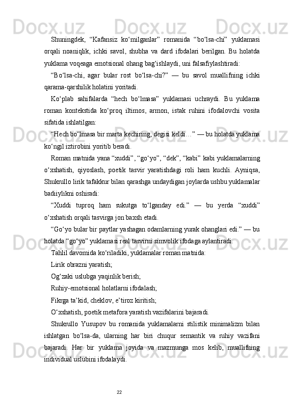 22Shuningdek,   “Kafansiz   ko‘milganlar”   romanida   “bo‘lsa-chi”   yuklamasi
orqali   noaniqlik,   ichki   savol,   shubha   va   dard   ifodalari   berilgan.   Bu   holatda
yuklama voqeaga emotsional ohang bag‘ishlaydi, uni falsafiylashtiradi:
“Bo‘lsa-chi,   agar   bular   rost   bo‘lsa-chi?”   —   bu   savol   muallifning   ichki
qarama-qarshilik holatini yoritadi.
Ko‘plab   sahifalarda   “hech   bo‘lmasa”   yuklamasi   uchraydi.   Bu   yuklama
roman   kontekstida   ko‘proq   iltimos,   armon,   istak   ruhini   ifodalovchi   vosita
sifatida ishlatilgan:
“Hech bo‘lmasa bir marta kechiring, degisi keldi…” — bu holatda yuklama
ko‘ngil iztirobini yoritib beradi.
Roman matnida yana “xuddi”, “go‘yo”, “dek”, “kabi” kabi yuklamalarning
o‘xshatish,   qiyoslash,   poetik   tasvir   yaratishdagi   roli   ham   kuchli.   Ayniqsa,
Shukrullo lirik tafakkur bilan qarashga undaydigan joylarda ushbu yuklamalar
badiiylikni oshiradi:
“Xuddi   tuproq   ham   sukutga   to‘lganday   edi.”   —   bu   yerda   “xuddi”
o‘xshatish orqali tasvirga jon baxsh etadi.
“Go‘yo bular bir paytlar yashagan odamlarning yurak ohanglari edi.” — bu
holatda “go‘yo” yuklamasi real tasvirni simvolik ifodaga aylantiradi.
Tahlil davomida ko‘riladiki, yuklamalar roman matnida:
Lirik obrazni yaratish;
Og‘zaki uslubga yaqinlik berish;
Ruhiy-emotsional holatlarni ifodalash;
Fikrga ta’kid, cheklov, e’tiroz kiritish;
O‘xshatish, poetik metafora yaratish vazifalarini bajaradi.
Shukrullo   Yusupov   bu   romanida   yuklamalarni   stilistik   minimalizm   bilan
ishlatgan   bo‘lsa-da,   ularning   har   biri   chuqur   semantik   va   ruhiy   vazifani
bajaradi.   Har   bir   yuklama   joyida   va   mazmunga   mos   kelib,   muallifning
individual uslubini ifodalaydi.