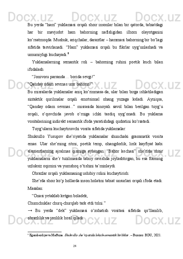24Bu yerda “ham” yuklamasi  orqali shoir  insonlar bilan bir  qatorda, tabiatdagi
har   bir   mavjudot   ham   bahorning   nafisligidan   ilhom   olayotganini
ko‘rsatmoqda. Mushuk, ariqchalar, daraxtlar – hammasi bahorning bir bo‘lagi
sifatida   tasvirlanadi.   “Ham”   yuklamasi   orqali   bu   fikrlar   uyg‘unlashadi   va
umumiyligi kuchayadi. 8
Yuklamalarning   semantik   roli   –   bahorning   ruhini   poetik   kuch   bilan
ifodalash
“Jonivoru parranda… borida sevgi!”
“Qanday odam sevmas umr bahorin!”
Bu misralarda yuklamalar  aniq ko‘rinmasa-da,  ular  bilan birga ishlatiladigan
sintaktik   qurilmalar   orqali   emotsional   ohang   yuzaga   keladi.   Ayniqsa,
“Qanday   odam   sevmas...”   misrasida   kinoyali   savol   bilan   berilgan   tuyg‘u
orqali,   o‘quvchida   javob   o‘rniga   ichki   tasdiq   uyg‘onadi.   Bu   yuklama
vositalarining indirekt semantik ifoda yaratishdagi qudratini ko‘rsatadi.
Tuyg‘ularni kuchaytiruvchi vosita sifatida yuklamalar:
Shukrullo   Yusupov   she’riyatida   yuklamalar   shunchaki   grammatik   vosita
emas.   Ular   she’rning   ritmi,   poetik   temp,   ohangdorlik,   lirik   kayfiyat   kabi
elementlarning   ajralmas   qismiga   aylangan.   “Bahor   kechasi”   she’rida   shoir
yuklamalarni   she’r   tuzilmasida   tabiiy   ravishda   joylashtirgan,  bu   esa   fikrning
uzluksiz oqimini va yumshoq o‘tishini ta’minlaydi.
Obrazlar orqali yuklamaning uslubiy rolini kuchaytirish:
She’rda shoir ko‘p hollarda inson holatini tabiat unsurlari orqali ifoda etadi.
Masalan:
“Onasi yetaklab ketgan boladek,
Chumchuklar churq-churqlab tark etdi tolni.”
→   Bu   yerda   “dek”   yuklamasi   o‘xshatish   vositasi   sifatida   qo‘llanilib,
obrazlilik va jonlilik hosil qiladi.
8
  Egamberdiyeva Maftuna.  Shukrullo she’riyatida leksik-semantik birliklar . – Buxoro: BDU, 2021. 
