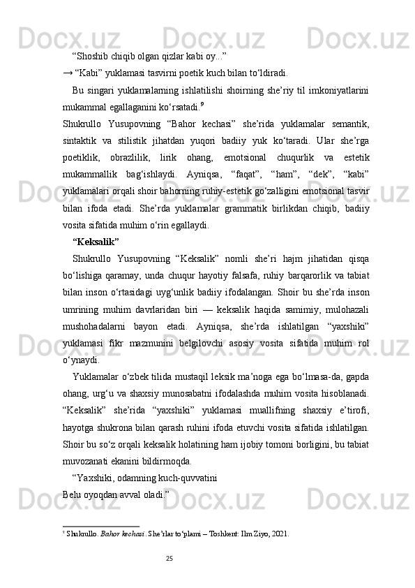 25“Shoshib chiqib olgan qizlar kabi oy...”
→ “Kabi” yuklamasi tasvirni poetik kuch bilan to‘ldiradi.
Bu   singari   yuklamalarning   ishlatilishi   shoirning  she’riy  til   imkoniyatlarini
mukammal egallaganini ko‘rsatadi. 9
Shukrullo   Yusupovning   “Bahor   kechasi”   she’rida   yuklamalar   semantik,
sintaktik   va   stilistik   jihatdan   yuqori   badiiy   yuk   ko‘taradi.   Ular   she’rga
poetiklik,   obrazlilik,   lirik   ohang,   emotsional   chuqurlik   va   estetik
mukammallik   bag‘ishlaydi.   Ayniqsa,   “faqat”,   “ham”,   “dek”,   “kabi”
yuklamalari orqali shoir bahorning ruhiy-estetik go‘zalligini emotsional tasvir
bilan   ifoda   etadi.   She’rda   yuklamalar   grammatik   birlikdan   chiqib,   badiiy
vosita sifatida muhim o‘rin egallaydi.
“Keksalik”
Shukrullo   Yusupovning   “Keksalik”   nomli   she’ri   hajm   jihatidan   qisqa
bo‘lishiga   qaramay,   unda   chuqur   hayotiy   falsafa,   ruhiy   barqarorlik   va   tabiat
bilan   inson   o‘rtasidagi   uyg‘unlik   badiiy   ifodalangan.   Shoir   bu   she’rda   inson
umrining   muhim   davrlaridan   biri   —   keksalik   haqida   samimiy,   mulohazali
mushohadalarni   bayon   etadi.   Ayniqsa,   she’rda   ishlatilgan   “yaxshiki”
yuklamasi   fikr   mazmunini   belgilovchi   asosiy   vosita   sifatida   muhim   rol
o‘ynaydi.
Yuklamalar o‘zbek tilida mustaqil leksik ma’noga ega bo‘lmasa-da, gapda
ohang, urg‘u va shaxsiy  munosabatni  ifodalashda  muhim  vosita  hisoblanadi.
“Keksalik”   she’rida   “yaxshiki”   yuklamasi   muallifning   shaxsiy   e’tirofi,
hayotga shukrona bilan qarash ruhini ifoda etuvchi vosita sifatida ishlatilgan.
Shoir bu so‘z orqali keksalik holatining ham ijobiy tomoni borligini, bu tabiat
muvozanati ekanini bildirmoqda.
“Yaxshiki, odamning kuch-quvvatini
Belu oyoqdan avval oladi.”
9
  Shukrullo.  Bahor kechasi . She’rlar to‘plami – Toshkent: Ilm Ziyo, 2021. 