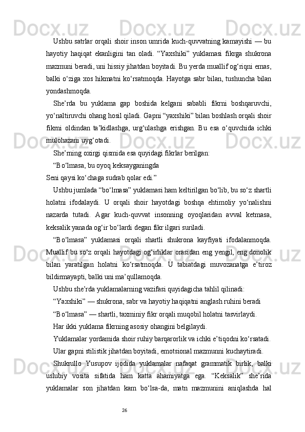 26Ushbu satrlar  orqali shoir inson umrida kuch-quvvatning kamayishi  — bu
hayotiy   haqiqat   ekanligini   tan   oladi.   “Yaxshiki”   yuklamasi   fikrga   shukrona
mazmuni beradi, uni hissiy jihatdan boyitadi. Bu yerda muallif og‘riqni emas,
balki o‘ziga xos hikmatni ko‘rsatmoqda. Hayotga sabr bilan, tushuncha bilan
yondashmoqda.
She’rda   bu   yuklama   gap   boshida   kelgani   sababli   fikrni   boshqaruvchi,
yo‘naltiruvchi ohang hosil qiladi. Gapni “yaxshiki” bilan boshlash orqali shoir
fikrni   oldindan   ta’kidlashga,   urg‘ulashga   erishgan.   Bu   esa   o‘quvchida   ichki
mulohazani uyg‘otadi.
She’rning oxirgi qismida esa quyidagi fikrlar berilgan:
“Bo‘lmasa, bu oyoq keksayganingda
Seni qaysi ko‘chaga sudrab qolar edi.”
Ushbu jumlada “bo‘lmasa” yuklamasi ham keltirilgan bo‘lib, bu so‘z shartli
holatni   ifodalaydi.   U   orqali   shoir   hayotdagi   boshqa   ehtimoliy   yo‘nalishni
nazarda   tutadi.   Agar   kuch-quvvat   insonning   oyoqlaridan   avval   ketmasa,
keksalik yanada og‘ir bo‘lardi degan fikr ilgari suriladi.
“Bo‘lmasa”   yuklamasi   orqali   shartli   shukrona   kayfiyati   ifodalanmoqda.
Muallif bu so‘z orqali hayotdagi og‘irliklar orasidan eng yengil, eng donolik
bilan   yaratilgan   holatni   ko‘rsatmoqda.   U   tabiatdagi   muvozanatga   e’tiroz
bildirmayapti, balki uni ma’qullamoqda.
Ushbu she’rda yuklamalarning vazifasi quyidagicha tahlil qilinadi:
“Yaxshiki” — shukrona, sabr va hayotiy haqiqatni anglash ruhini beradi
“Bo‘lmasa” — shartli, taxminiy fikr orqali muqobil holatni tasvirlaydi.
Har ikki yuklama fikrning asosiy ohangini belgilaydi.
Yuklamalar yordamida shoir ruhiy barqarorlik va ichki e’tiqodni ko‘rsatadi.
Ular gapni stilistik jihatdan boyitadi, emotsional mazmunni kuchaytiradi.
Shukrullo   Yusupov   ijodida   yuklamalar   nafaqat   grammatik   birlik,   balki
uslubiy   vosita   sifatida   ham   katta   ahamiyatga   ega.   “Keksalik”   she’rida
yuklamalar   son   jihatdan   kam   bo‘lsa-da,   matn   mazmunini   aniqlashda   hal 