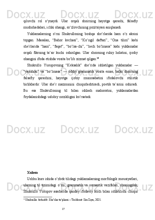 27qiluvchi   rol   o‘ynaydi.   Ular   orqali   shoirning   hayotga   qarashi,   falsafiy
mushohadalari, ichki ohangi, so‘zlovchining pozitsiyasi aniqlanadi.
Yuklamalarning   o‘rni   Shukrulloning   boshqa   she’rlarida   ham   o‘z   aksini
topgan.   Masalan,   “Bahor   kechasi”,   “Ko‘ngil   daftari”,   “Ona   tilim”   kabi
she’rlarida   “ham”,   “faqat”,   “bo‘lsa-chi”,   “hech   bo‘lmasa”   kabi   yuklamalar
orqali   fikrning   ta’sir   kuchi   oshirilgan.   Ular   shoirning   ruhiy   holatini,   ijodiy
ohangini ifoda etishda vosita bo‘lib xizmat qilgan. 10
Shukrullo   Yusupovning   “Keksalik”   she’rida   ishlatilgan   yuklamalar   —
“yaxshiki”   va   “bo‘lmasa”   —   oddiy   grammatik   vosita   emas,   balki   shoirning
falsafiy   qarashini,   hayotga   ijobiy   munosabatini   ifodalovchi   stilistik
birliklardir.   Ular   she’r   mazmunini   chuqurlashtiradi,   poetik   ta’sirini   oshiradi.
Bu   esa   Shukrulloning   til   bilan   ishlash   mahoratini,   yuklamalardan
foydalanishdagi uslubiy nozikligini ko‘rsatadi.
Xulosa  
Ushbu kurs ishida o‘zbek tilidagi yuklamalarning morfologik xususiyatlari,
ularning   til   tizimidagi   o‘rni,   grammatik   va   semantik   vazifalari,   shuningdek,
Shukrullo  Yusupov   asarlarida  qanday  ifodaviy  kuch  bilan  ishlatilishi  chuqur
10
  Shukrullo.  keksalik . She’rlar to‘plami – Toshkent: Ilm Ziyo, 2021.