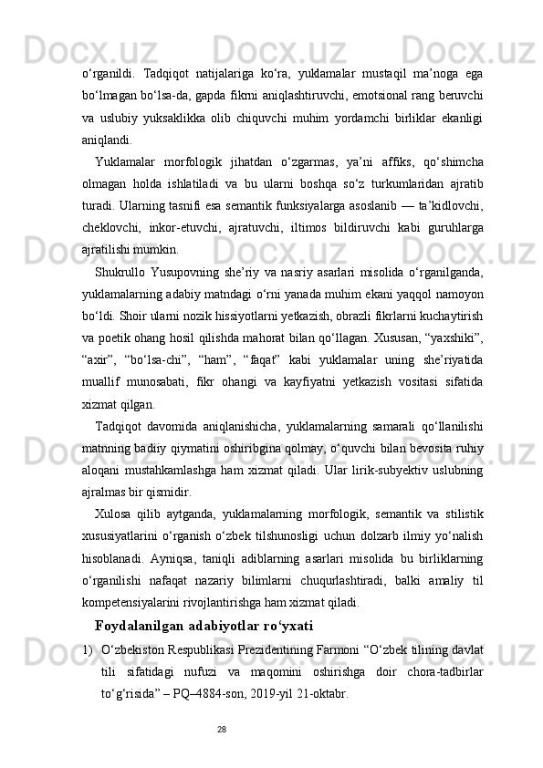 28o‘rganildi.   Tadqiqot   natijalariga   ko‘ra,   yuklamalar   mustaqil   ma’noga   ega
bo‘lmagan bo‘lsa-da, gapda fikrni aniqlashtiruvchi, emotsional rang beruvchi
va   uslubiy   yuksaklikka   olib   chiquvchi   muhim   yordamchi   birliklar   ekanligi
aniqlandi.
Yuklamalar   morfologik   jihatdan   o‘zgarmas,   ya’ni   affiks,   qo‘shimcha
olmagan   holda   ishlatiladi   va   bu   ularni   boshqa   so‘z   turkumlaridan   ajratib
turadi. Ularning tasnifi esa semantik funksiyalarga asoslanib — ta’kidlovchi,
cheklovchi,   inkor-etuvchi,   ajratuvchi,   iltimos   bildiruvchi   kabi   guruhlarga
ajratilishi mumkin.
Shukrullo   Yusupovning   she’riy   va   nasriy   asarlari   misolida   o‘rganilganda,
yuklamalarning adabiy matndagi o‘rni yanada muhim ekani yaqqol namoyon
bo‘ldi. Shoir ularni nozik hissiyotlarni yetkazish, obrazli fikrlarni kuchaytirish
va poetik ohang hosil qilishda mahorat bilan qo‘llagan. Xususan, “yaxshiki”,
“axir”,   “bo‘lsa-chi”,   “ham”,   “faqat”   kabi   yuklamalar   uning   she’riyatida
muallif   munosabati,   fikr   ohangi   va   kayfiyatni   yetkazish   vositasi   sifatida
xizmat qilgan.
Tadqiqot   davomida   aniqlanishicha,   yuklamalarning   samarali   qo‘llanilishi
matnning badiiy qiymatini oshiribgina qolmay, o‘quvchi bilan bevosita ruhiy
aloqani   mustahkamlashga   ham   xizmat   qiladi.   Ular   lirik-subyektiv   uslubning
ajralmas bir qismidir.
Xulosa   qilib   aytganda,   yuklamalarning   morfologik,   semantik   va   stilistik
xususiyatlarini   o‘rganish   o‘zbek   tilshunosligi   uchun   dolzarb   ilmiy   yo‘nalish
hisoblanadi.   Ayniqsa,   taniqli   adiblarning   asarlari   misolida   bu   birliklarning
o‘rganilishi   nafaqat   nazariy   bilimlarni   chuqurlashtiradi,   balki   amaliy   til
kompetensiyalarini rivojlantirishga ham xizmat qiladi.
Foydalanilgan adabiyotlar ro‘yxati
1) O‘zbekiston Respublikasi Prezidentining Farmoni “O‘zbek tilining davlat
tili   sifatidagi   nufuzi   va   maqomini   oshirishga   doir   chora-tadbirlar
to‘g‘risida” – PQ–4884-son, 2019-yil 21-oktabr.