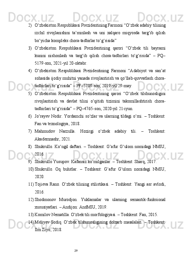 292) O‘zbekiston Respublikasi Prezidentining Farmoni “O‘zbek adabiy tilining
izchil   rivojlanishini   ta’minlash   va   uni   xalqaro   miqyosda   targ‘ib   qilish
bo‘yicha kompleks chora-tadbirlar to‘g‘risida”
3) O‘zbekiston   Respublikasi   Prezidentining   qarori   “O‘zbek   tili   bayrami
kunini   nishonlash   va   targ‘ib   qilish   chora-tadbirlari   to‘g‘risida”   –   PQ–
5179-son, 2021-yil 20-oktabr.
4) O‘zbekiston   Respublikasi   Prezidentining   Farmoni   “Adabiyot   va   san’at
sohasida ijodiy muhitni yanada rivojlantirish va qo‘llab-quvvatlash chora-
tadbirlari to‘g‘risida” – PF–5789-son, 2019-yil 29-may.
5) O‘zbekiston   Respublikasi   Prezidentining   qarori   “O‘zbek   tilshunosligini
rivojlantirish   va   davlat   tilini   o‘qitish   tizimini   takomillashtirish   chora-
tadbirlari to‘g‘risida” – PQ–4765-son, 2020-yil 21-iyun.
6) Jo‘rayev Nodir. Yordamchi  so‘zlar va ularning tildagi o‘rni. – Toshkent:
Fan va texnologiya, 2018.
7) Mahmudov   Narzulla.   Hozirgi   o‘zbek   adabiy   tili.   –   Toshkent:
Akademnashr, 2021.
8) Shukrullo. Ko‘ngil  daftari. – Toshkent:  G‘afur  G‘ulom  nomidagi NMIU,
2016.
9) Shukrullo Yusupov. Kafansiz ko‘milganlar. – Toshkent: Sharq, 2017.
10) Shukrullo.   Oq   bulutlar.   –   Toshkent:   G‘afur   G‘ulom   nomidagi   NMIU,
2020.
11) Tojieva   Rano.   O‘zbek   tilining   stilistikasi.   –   Toshkent:   Yangi   asr   avlodi,
2016.
12) Shodmonov   Murodjon.   Yuklamalar   va   ularning   semantik-funksional
xususiyatlari. – Andijon: AndMIU, 2019.
13) Komilov Nematilla. O‘zbek tili morfologiyasi. – Toshkent: Fan, 2015.
14) Meliyev Sodiq. O‘zbek tilshunosligining  dolzarb masalalari.  – Toshkent:
Ilm Ziyo, 2018. 