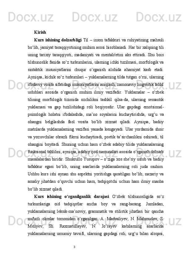 3Kirish 
Kurs   ishining   dolzarbligi   Til   –   inson   tafakkuri   va   ruhiyatining   mahsuli
bo‘lib, jamiyat taraqqiyotining muhim asosi hisoblanadi. Har bir xalqning tili
uning   tarixiy   taraqqiyoti,   madaniyati   va   mentalitetini   aks   ettiradi.   Shu   bois
tilshunoslik fanida so‘z turkumlarini, ularning ichki tuzilmasi, morfologik va
sintaktik   xususiyatlarini   chuqur   o‘rganish   alohida   ahamiyat   kasb   etadi.
Ayniqsa, kichik so‘z turkumlari – yuklamalarning tilda tutgan o‘rni, ularning
ifodaviy vosita sifatidagi imkoniyatlarini aniqlash, zamonaviy lingvistik tahlil
uslublari   asosida   o‘rganish   muhim   ilmiy   vazifadir.   Yuklamalar   –   o‘zbek
tilining   morfologik   tizimida   ozchilikni   tashkil   qilsa-da,   ularning   semantik
yuklamasi   va   gap   tuzilishidagi   roli   beqiyosdir.   Ular   gapdagi   emotsional-
psixologik   holatni   ifodalashda,   ma’no   soyalarini   kuchaytirishda,   urg‘u   va
ohangni   belgilashda   faol   vosita   bo‘lib   xizmat   qiladi.   Ayniqsa,   badiiy
matnlarda   yuklamalarning   vazifasi   yanada   kengayadi.   Ular   yordamida   shoir
va   yozuvchilar   obrazli   fikrni   kuchaytiradi,   poetik   ta’sirchanlikni   oshiradi,   til
ohangini   boyitadi.   Shuning   uchun   ham   o‘zbek   adabiy   tilida   yuklamalarning
funksional tahlilini, ayniqsa, adabiy ijod namunalari asosida o‘rganish dolzarb
masalalardan biridir. Shukrullo Yusupov – o‘ziga xos she’riy uslub va badiiy
tafakkur   egasi   bo‘lib,   uning   asarlarida   yuklamalarning   roli   juda   muhim.
Ushbu   kurs   ishi   aynan   shu   aspektni   yoritishga   qaratilgan   bo‘lib,   nazariy   va
amaliy   jihatdan   o‘quvchi   uchun   ham,   tadqiqotchi   uchun   ham   ilmiy   manba
bo‘lib xizmat qiladi.
Kurs   ishining   o‘rganilganlik   darajasi   O‘zbek   tilshunosligida   so‘z
turkumlariga   oid   tadqiqotlar   ancha   boy   va   rang-barang.   Jumladan,
yuklamalarning   leksik-ma’noviy,   grammatik   va   stilistik   jihatlari   bir   qancha
nufuzli   olimlar   tomonidan   o‘rganilgan.   A.   Madvaliyev,   N.   Mahmudov,   S.
Meliyev,   Sh.   Raxmatullayev,   N.   Jo‘rayev   kabilarning   asarlarida
yuklamalarning   umumiy   tavsifi,   ularning   gapdagi   roli,   urg‘u   bilan   aloqasi, 