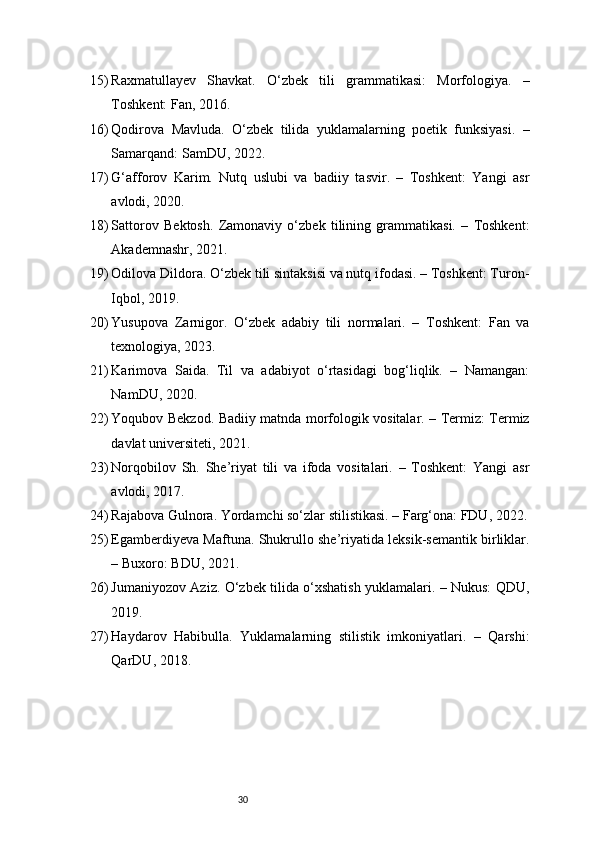 3015) Raxmatullayev   Shavkat.   O‘zbek   tili   grammatikasi:   Morfologiya.   –
Toshkent: Fan, 2016.
16) Qodirova   Mavluda.   O‘zbek   tilida   yuklamalarning   poetik   funksiyasi.   –
Samarqand: SamDU, 2022.
17) G‘afforov   Karim.   Nutq   uslubi   va   badiiy   tasvir.   –   Toshkent:   Yangi   asr
avlodi, 2020.
18) Sattorov   Bektosh.   Zamonaviy   o‘zbek   tilining   grammatikasi.   –   Toshkent:
Akademnashr, 2021.
19) Odilova Dildora. O‘zbek tili sintaksisi va nutq ifodasi. – Toshkent: Turon-
Iqbol, 2019.
20) Yusupova   Zarnigor.   O‘zbek   adabiy   tili   normalari.   –   Toshkent:   Fan   va
texnologiya, 2023.
21) Karimova   Saida.   Til   va   adabiyot   o‘rtasidagi   bog‘liqlik.   –   Namangan:
NamDU, 2020.
22) Yoqubov Bekzod. Badiiy matnda morfologik vositalar. – Termiz: Termiz
davlat universiteti, 2021.
23) Norqobilov   Sh.   She’riyat   tili   va   ifoda   vositalari.   –   Toshkent:   Yangi   asr
avlodi, 2017.
24) Rajabova Gulnora. Yordamchi so‘zlar stilistikasi. – Farg‘ona: FDU, 2022.
25) Egamberdiyeva Maftuna. Shukrullo she’riyatida leksik-semantik birliklar.
– Buxoro: BDU, 2021.
26) Jumaniyozov Aziz. O‘zbek tilida o‘xshatish yuklamalari. – Nukus: QDU,
2019.
27) Haydarov   Habibulla.   Yuklamalarning   stilistik   imkoniyatlari.   –   Qarshi:
QarDU, 2018.