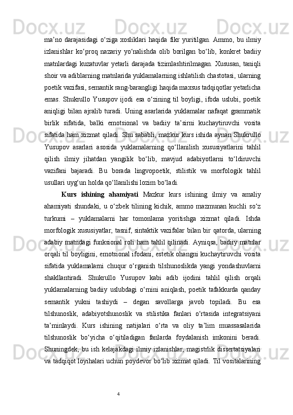 4ma’no   darajasidagi   o‘ziga   xosliklari   haqida   fikr   yuritilgan.   Ammo,   bu   ilmiy
izlanishlar   ko‘proq   nazariy   yo‘nalishda   olib   borilgan   bo‘lib,   konkret   badiiy
matnlardagi   kuzatuvlar   yetarli   darajada   tizimlashtirilmagan.   Xususan,   taniqli
shoir va adiblarning matnlarida yuklamalarning ishlatilish chastotasi, ularning
poetik vazifasi, semantik rang-barangligi haqida maxsus tadqiqotlar yetarlicha
emas.   Shukrullo   Yusupov   ijodi   esa   o‘zining   til   boyligi,   ifoda   uslubi,   poetik
aniqligi   bilan   ajralib   turadi.   Uning   asarlarida   yuklamalar   nafaqat   grammatik
birlik   sifatida,   balki   emotsional   va   badiiy   ta’sirni   kuchaytiruvchi   vosita
sifatida ham  xizmat  qiladi. Shu sababli, mazkur  kurs ishida aynan Shukrullo
Yusupov   asarlari   asosida   yuklamalarning   qo‘llanilish   xususiyatlarini   tahlil
qilish   ilmiy   jihatdan   yangilik   bo‘lib,   mavjud   adabiyotlarni   to‘ldiruvchi
vazifani   bajaradi.   Bu   borada   lingvopoetik,   stilistik   va   morfologik   tahlil
usullari uyg‘un holda qo‘llanilishi lozim bo‘ladi.
Kurs   ishining   ahamiyati   Mazkur   kurs   ishining   ilmiy   va   amaliy
ahamiyati   shundaki,   u   o‘zbek   tilining   kichik,   ammo   mazmunan   kuchli   so‘z
turkumi   –   yuklamalarni   har   tomonlama   yoritishga   xizmat   qiladi.   Ishda
morfologik xususiyatlar, tasnif, sintaktik vazifalar  bilan bir qatorda, ularning
adabiy  matndagi  funksional   roli   ham  tahlil   qilinadi.  Ayniqsa,  badiiy  matnlar
orqali til boyligini, emotsional ifodani, estetik ohangni  kuchaytiruvchi vosita
sifatida   yuklamalarni   chuqur   o‘rganish   tilshunoslikda   yangi   yondashuvlarni
shakllantiradi.   Shukrullo   Yusupov   kabi   adib   ijodini   tahlil   qilish   orqali
yuklamalarning   badiiy   uslubdagi   o‘rnini   aniqlash,   poetik   tafakkurda   qanday
semantik   yukni   tashiydi   –   degan   savollarga   javob   topiladi.   Bu   esa
tilshunoslik,   adabiyotshunoslik   va   stilistika   fanlari   o‘rtasida   integratsiyani
ta’minlaydi.   Kurs   ishining   natijalari   o‘rta   va   oliy   ta’lim   muassasalarida
tilshunoslik   bo‘yicha   o‘qitiladigan   fanlarda   foydalanish   imkonini   beradi.
Shuningdek,   bu   ish   kelajakdagi   ilmiy   izlanishlar,   magistrlik   dissertatsiyalari
va tadqiqot loyihalari uchun poydevor bo‘lib xizmat qiladi. Til vositalarining 