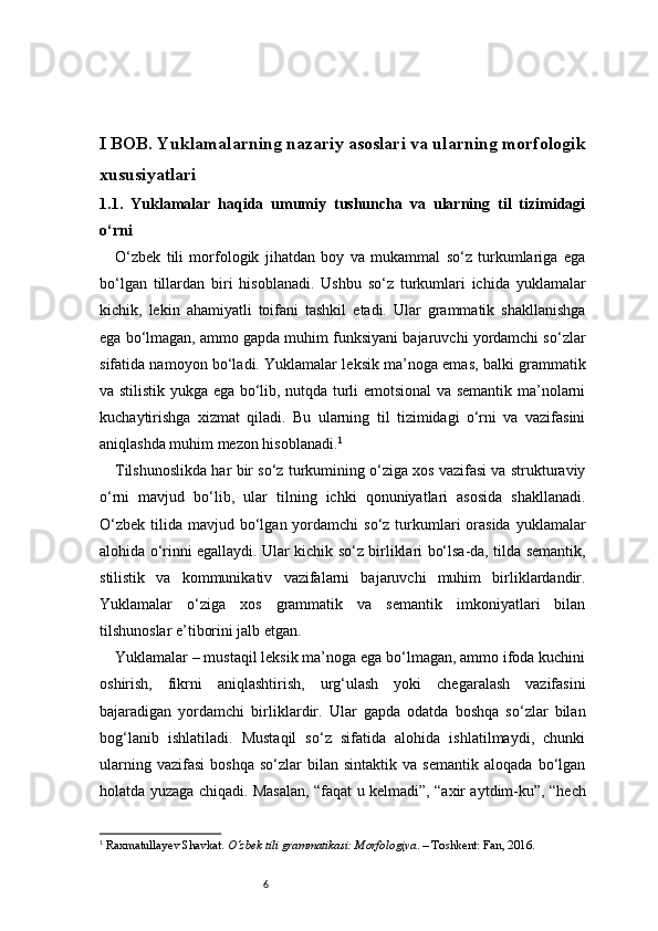 6I BOB. Yuklamalarning nazariy asoslari va ularning morfologik
xususiyatlari
1.1.   Yuklamalar   haqida   umumiy   tushuncha   va   ularning   til   tizimidagi
o‘rni
O‘zbek   tili   morfologik   jihatdan   boy   va   mukammal   so‘z   turkumlariga   ega
bo‘lgan   tillardan   biri   hisoblanadi.   Ushbu   so‘z   turkumlari   ichida   yuklamalar
kichik,   lekin   ahamiyatli   toifani   tashkil   etadi.   Ular   grammatik   shakllanishga
ega bo‘lmagan, ammo gapda muhim funksiyani bajaruvchi yordamchi so‘zlar
sifatida namoyon bo‘ladi. Yuklamalar leksik ma’noga emas, balki grammatik
va stilistik yukga ega bo‘lib, nutqda turli emotsional va semantik ma’nolarni
kuchaytirishga   xizmat   qiladi.   Bu   ularning   til   tizimidagi   o‘rni   va   vazifasini
aniqlashda muhim mezon hisoblanadi. 1
Tilshunoslikda har bir so‘z turkumining o‘ziga xos vazifasi va strukturaviy
o‘rni   mavjud   bo‘lib,   ular   tilning   ichki   qonuniyatlari   asosida   shakllanadi.
O‘zbek  tilida  mavjud bo‘lgan yordamchi   so‘z turkumlari   orasida   yuklamalar
alohida o‘rinni egallaydi. Ular kichik so‘z birliklari bo‘lsa-da, tilda semantik,
stilistik   va   kommunikativ   vazifalarni   bajaruvchi   muhim   birliklardandir.
Yuklamalar   o‘ziga   xos   grammatik   va   semantik   imkoniyatlari   bilan
tilshunoslar e’tiborini jalb etgan.
Yuklamalar – mustaqil leksik ma’noga ega bo‘lmagan, ammo ifoda kuchini
oshirish,   fikrni   aniqlashtirish,   urg‘ulash   yoki   chegaralash   vazifasini
bajaradigan   yordamchi   birliklardir.   Ular   gapda   odatda   boshqa   so‘zlar   bilan
bog‘lanib   ishlatiladi.   Mustaqil   so‘z   sifatida   alohida   ishlatilmaydi,   chunki
ularning   vazifasi   boshqa   so‘zlar   bilan   sintaktik   va  semantik   aloqada   bo‘lgan
holatda yuzaga chiqadi. Masalan, “faqat u kelmadi”, “axir aytdim-ku”, “hech
1
  Raxmatullayev Shavkat.  O‘zbek tili grammatikasi: Morfologiya . – Toshkent: Fan, 2016. 