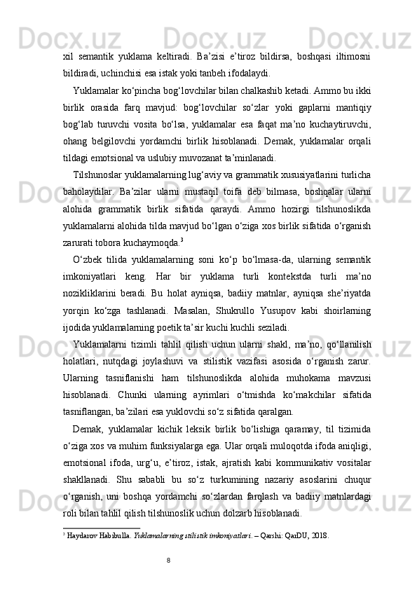 8xil   semantik   yuklama   keltiradi.   Ba’zisi   e’tiroz   bildirsa,   boshqasi   iltimosni
bildiradi, uchinchisi esa istak yoki tanbeh ifodalaydi.
Yuklamalar ko‘pincha bog‘lovchilar bilan chalkashib ketadi. Ammo bu ikki
birlik   orasida   farq   mavjud:   bog‘lovchilar   so‘zlar   yoki   gaplarni   mantiqiy
bog‘lab   turuvchi   vosita   bo‘lsa,   yuklamalar   esa   faqat   ma’no   kuchaytiruvchi,
ohang   belgilovchi   yordamchi   birlik   hisoblanadi.   Demak,   yuklamalar   orqali
tildagi emotsional va uslubiy muvozanat ta’minlanadi.
Tilshunoslar yuklamalarning lug‘aviy va grammatik xususiyatlarini turlicha
baholaydilar.   Ba’zilar   ularni   mustaqil   toifa   deb   bilmasa,   boshqalar   ularni
alohida   grammatik   birlik   sifatida   qaraydi.   Ammo   hozirgi   tilshunoslikda
yuklamalarni alohida tilda mavjud bo‘lgan o‘ziga xos birlik sifatida o‘rganish
zarurati tobora kuchaymoqda. 3
O‘zbek   tilida   yuklamalarning   soni   ko‘p   bo‘lmasa-da,   ularning   semantik
imkoniyatlari   keng.   Har   bir   yuklama   turli   kontekstda   turli   ma’no
nozikliklarini   beradi.   Bu   holat   ayniqsa,   badiiy   matnlar,   ayniqsa   she’riyatda
yorqin   ko‘zga   tashlanadi.   Masalan,   Shukrullo   Yusupov   kabi   shoirlarning
ijodida yuklamalarning poetik ta’sir kuchi kuchli seziladi.
Yuklamalarni   tizimli   tahlil   qilish   uchun   ularni   shakl,   ma’no,   qo‘llanilish
holatlari,   nutqdagi   joylashuvi   va   stilistik   vazifasi   asosida   o‘rganish   zarur.
Ularning   tasniflanishi   ham   tilshunoslikda   alohida   muhokama   mavzusi
hisoblanadi.   Chunki   ularning   ayrimlari   o‘tmishda   ko‘makchilar   sifatida
tasniflangan, ba’zilari esa yuklovchi so‘z sifatida qaralgan.
Demak,   yuklamalar   kichik   leksik   birlik   bo‘lishiga   qaramay,   til   tizimida
o‘ziga xos va muhim funksiyalarga ega. Ular orqali muloqotda ifoda aniqligi,
emotsional   ifoda,   urg‘u,   e’tiroz,   istak,   ajratish   kabi   kommunikativ   vositalar
shakllanadi.   Shu   sababli   bu   so‘z   turkumining   nazariy   asoslarini   chuqur
o‘rganish,   uni   boshqa   yordamchi   so‘zlardan   farqlash   va   badiiy   matnlardagi
roli bilan tahlil qilish tilshunoslik uchun dolzarb hisoblanadi.
3
  Haydarov Habibulla.  Yuklamalarning stilistik imkoniyatlari . – Qarshi: QarDU, 2018. 
