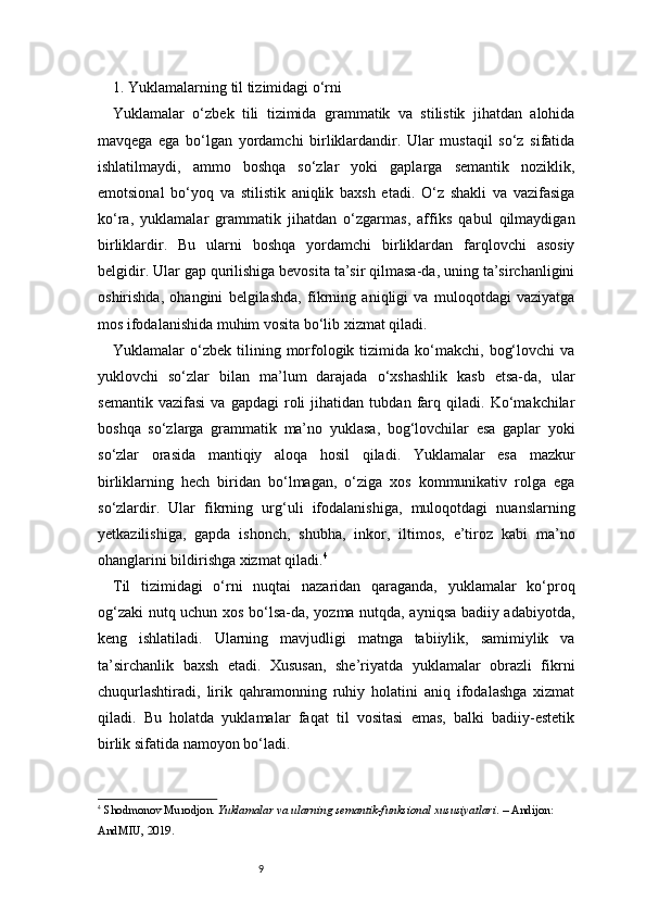 91. Yuklamalarning til tizimidagi o‘rni
Yuklamalar   o‘zbek   tili   tizimida   grammatik   va   stilistik   jihatdan   alohida
mavqega   ega   bo‘lgan   yordamchi   birliklardandir.   Ular   mustaqil   so‘z   sifatida
ishlatilmaydi,   ammo   boshqa   so‘zlar   yoki   gaplarga   semantik   noziklik,
emotsional   bo‘yoq   va   stilistik   aniqlik   baxsh   etadi.   O‘z   shakli   va   vazifasiga
ko‘ra,   yuklamalar   grammatik   jihatdan   o‘zgarmas,   affiks   qabul   qilmaydigan
birliklardir.   Bu   ularni   boshqa   yordamchi   birliklardan   farqlovchi   asosiy
belgidir. Ular gap qurilishiga bevosita ta’sir qilmasa-da, uning ta’sirchanligini
oshirishda,   ohangini   belgilashda,   fikrning   aniqligi   va   muloqotdagi   vaziyatga
mos ifodalanishida muhim vosita bo‘lib xizmat qiladi.
Yuklamalar   o‘zbek   tilining  morfologik  tizimida  ko‘makchi,  bog‘lovchi  va
yuklovchi   so‘zlar   bilan   ma’lum   darajada   o‘xshashlik   kasb   etsa-da,   ular
semantik   vazifasi   va   gapdagi   roli   jihatidan   tubdan   farq   qiladi.   Ko‘makchilar
boshqa   so‘zlarga   grammatik   ma’no   yuklasa,   bog‘lovchilar   esa   gaplar   yoki
so‘zlar   orasida   mantiqiy   aloqa   hosil   qiladi.   Yuklamalar   esa   mazkur
birliklarning   hech   biridan   bo‘lmagan,   o‘ziga   xos   kommunikativ   rolga   ega
so‘zlardir.   Ular   fikrning   urg‘uli   ifodalanishiga,   muloqotdagi   nuanslarning
yetkazilishiga,   gapda   ishonch,   shubha,   inkor,   iltimos,   e’tiroz   kabi   ma’no
ohanglarini bildirishga xizmat qiladi. 4
Til   tizimidagi   o‘rni   nuqtai   nazaridan   qaraganda,   yuklamalar   ko‘proq
og‘zaki nutq uchun xos bo‘lsa-da, yozma nutqda, ayniqsa badiiy adabiyotda,
keng   ishlatiladi.   Ularning   mavjudligi   matnga   tabiiylik,   samimiylik   va
ta’sirchanlik   baxsh   etadi.   Xususan,   she’riyatda   yuklamalar   obrazli   fikrni
chuqurlashtiradi,   lirik   qahramonning   ruhiy   holatini   aniq   ifodalashga   xizmat
qiladi.   Bu   holatda   yuklamalar   faqat   til   vositasi   emas,   balki   badiiy-estetik
birlik sifatida namoyon bo‘ladi.
4
  Shodmonov Murodjon.  Yuklamalar va ularning semantik-funksional xususiyatlari . – Andijon: 
AndMIU, 2019. 