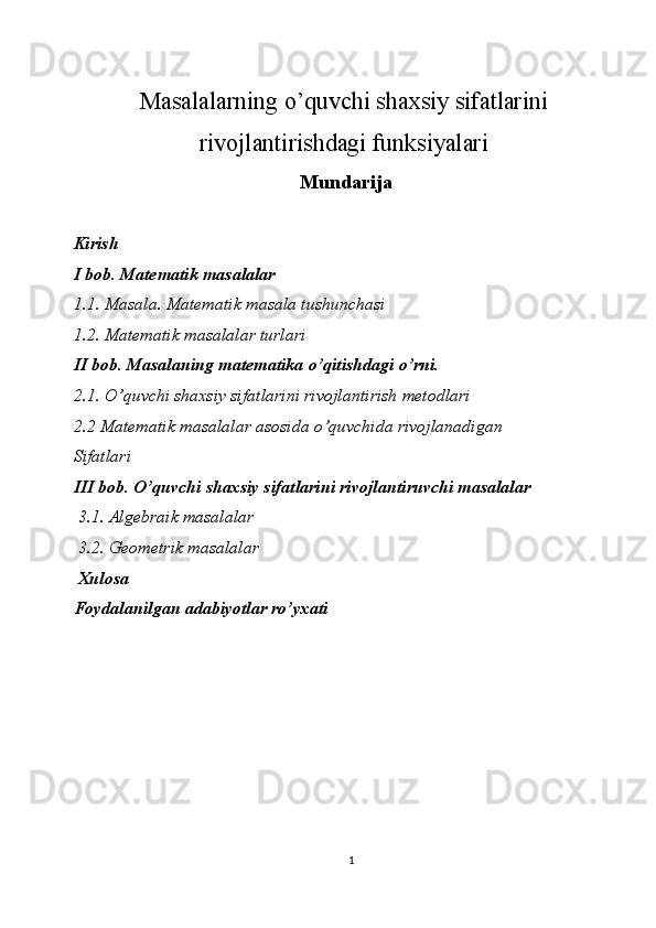  
Masalalarning o’quvchi shaxsiy sifatlarini
rivojlantirishdagi funksiyalari 
 Mundarija
 
 
Kirish 
I bob. Matematik masalalar 
1.1. Masala. Matematik masala tushunchasi 
1.2. Matematik masalalar turlari 
II bob. Masalaning matematika o’qitishdagi o’rni. 
2.1. O’quvchi shaxsiy sifatlarini rivojlantirish metodlari 
2.2 Matematik masalalar asosida o’quvchida rivojlanadigan 
Sifatlari
III bob. O’quvchi shaxsiy sifatlarini rivojlantiruvchi masalalar 
 3.1. Algebraik masalalar 
 3.2. Geometrik masalalar 
 Xulosa 
Foydalanilgan adabiyotlar ro’yxati  
   
1  
  