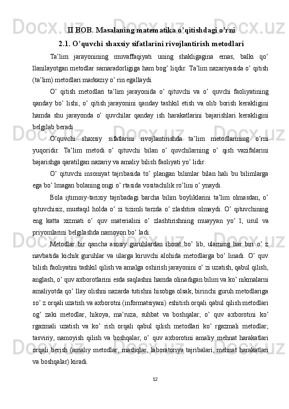 II BOB. Masalaning matematika o’qitishdagi o’rni
2.1. O’quvchi shaxsiy sifatlarini rivojlantirish metodlari
Ta’lim   jarayonining   muvaffaqiyati   uning   shakligagina   emas,   balki   qo’
llanilayotgan metodlar samaradorligiga ham bog’ liqdir. Ta’lim nazariyasida o’ qitish
(ta’lim) metodlari markaziy o’ rin egallaydi. 
O’   qitish   metodlari   ta’lim   jarayonida   o’   qituvchi   va   o’   quvchi   faoliyatining
qanday   bo’   lishi,   o’   qitish   jarayonini   qanday   tashkil   etish   va   olib   borish   kerakligini
hamda   shu   jarayonda   o’   quvchilar   qanday   ish   harakatlarini   bajarishlari   kerakligini
belgilab beradi. 
O’quvchi   shaxsiy   sifatlarini   rivojlantirishda   ta’lim   metodlarining   o’rni
yuqoridir.   Ta’lim   metodi   o’   qituvchi   bilan   o’   quvchilarning   o’   qish   vazifalarini
bajarishga qaratilgan nazariy va amaliy bilish faoliyati yo’ lidir. 
O’   qituvchi   insoniyat   tajribasida   to’   plangan   bilimlar   bilan   hali   bu   bilimlarga
ega bo’ lmagan bolaning ongi o’ rtasida vositachilik ro’lini o’ ynaydi. 
Bola   ijtimoiy-tari х iy   tajribadagi   barcha   bilim   boyliklarini   ta’lim   olmasdan,   o’
qituvchisiz,  mustaqil   holda  o’  zi  tizimli  tarzda  o’   zlashtira  olmaydi.  O’   qituvchining
eng   katta   х izmati   o’   quv   materialini   o’   zlashtirishning   muayyan   yo’   l,   usul   va
priyomlarini belgilashda namoyon bo’ ladi. 
Metodlar   bir   qancha   asosiy   guruhlardan   iborat   bo’   lib,   ularning   har   biri   o’   z
navbatida   kichik   guruhlar   va   ularga   kiruvchi   alohida   metodlarga   bo’   linadi.   O’   quv
bilish faoliyatini tashkil qilish va amalga oshirish jarayonini o’ zi uzatish, qabul qilish,
anglash, o’ quv a х borotlarini esda saqlashni hamda olinadigan bilim va ko’ nikmalarni
amaliyotda qo’ llay olishni nazarda tutishni hisobga olsak, birinchi guruh metodlariga
so’ z orqali uzatish va a х borotni (informatsiyani) eshitish orqali qabul qilish metodlari
og’   zaki   metodlar,   hikoya,   ma’ruza,   suhbat   va   boshqalar;   o’   quv   a х borotini   ko’
rgazmali   uzatish   va   ko’   rish   orqali   qabul   qilish   metodlari   ko’   rgazmali   metodlar;
tasviriy,   namoyish   qilish   va   boshqalar;   o’   quv   a х borotini   amaliy   mehnat   harakatlari
orqali   berish   (amaliy   metodlar,   mashqlar,   laboratoriya   tajribalari,   mehnat   harakatlari
va boshqalar) kiradi. 
12
