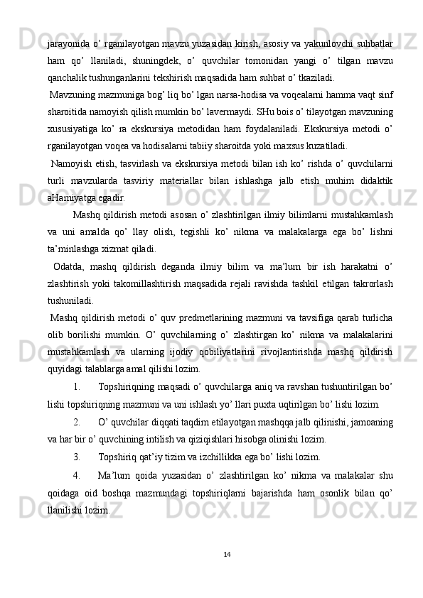 jarayonida o’ rganilayotgan mavzu yuzasidan kirish, asosiy va yakunlovchi suhbatlar
ham   qo’   llaniladi,   shuningdek,   o’   quvchilar   tomonidan   yangi   o’   tilgan   mavzu
qanchalik tushunganlarini tekshirish maqsadida ham suhbat o’ tkaziladi. 
 Mavzuning mazmuniga bog’ liq bo’ lgan narsa-hodisa va voqealarni hamma vaqt sinf
sharoitida namoyish qilish mumkin bo’ lavermaydi. SHu bois o’ tilayotgan mavzuning
х ususiyatiga   ko’   ra   ekskursiya   metodidan   ham   foydalaniladi.   Ekskursiya   metodi   o’
rganilayotgan voqea va hodisalarni tabiiy sharoitda yoki ma х sus kuzatiladi. 
  Namoyish   etish,   tasvirlash   va  ekskursiya   metodi   bilan  ish   ko’   rishda   o’   quvchilarni
turli   mavzularda   tasviriy   materiallar   bilan   ishlashga   jalb   etish   muhim   didaktik
aHamiyatga egadir. 
Mashq qildirish metodi asosan o’ zlashtirilgan ilmiy bilimlarni mustahkamlash
va   uni   amalda   qo’   llay   olish,   tegishli   ko’   nikma   va   malakalarga   ega   bo’   lishni
ta’minlashga  х izmat qiladi. 
  Odatda,   mashq   qildirish   deganda   ilmiy   bilim   va   ma’lum   bir   ish   harakatni   o’
zlashtirish   yoki   takomillashtirish   maqsadida   rejali   ravishda   tashkil   etilgan   takrorlash
tushuniladi. 
  Mashq  qildirish metodi  o’  quv predmetlarining mazmuni  va tavsifiga qarab turlicha
olib   borilishi   mumkin.   O’   quvchilarning   o’   zlashtirgan   ko’   nikma   va   malakalarini
mustahkamlash   va   ularning   ijodiy   qobiliyatlarini   rivojlantirishda   mashq   qildirish
quyidagi talablarga amal qilishi lozim. 
1. Topshiriqning maqsadi o’ quvchilarga aniq va ravshan tushuntirilgan bo’
lishi topshiriqning mazmuni va uni ishlash yo’ llari pu х ta uqtirilgan bo’ lishi lozim. 
2. O’ quvchilar diqqati taqdim etilayotgan mashqqa jalb qilinishi, jamoaning
va har bir o’ quvchining intilish va qiziqishlari hisobga olinishi lozim. 
3. Topshiriq qat’iy tizim va izchillikka ega bo’ lishi lozim. 
4. Ma’lum   qoida   yuzasidan   o’   zlashtirilgan   ko’   nikma   va   malakalar   shu
qoidaga   oid   boshqa   mazmundagi   topshiriqlarni   bajarishda   ham   osonlik   bilan   qo’
llanilishi lozim. 
14  
  