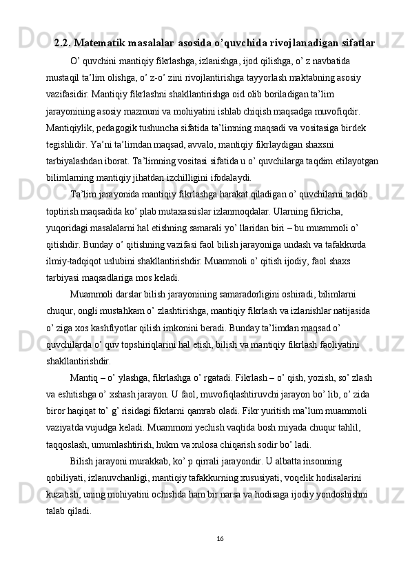2.2. Matematik masalalar asosida o’quvchida rivojlanadigan sifatlar
O’ quvchini mantiqiy fikrlashga, izlanishga, ijod qilishga, o’ z navbatida 
mustaqil ta’lim olishga, o’ z-o’ zini rivojlantirishga tayyorlash maktabning asosiy 
vazifasidir. Mantiqiy fikrlashni shakllantirishga oid olib boriladigan ta’lim 
jarayonining asosiy mazmuni va mohiyatini ishlab chiqish maqsadga muvofiqdir. 
Mantiqiylik, pedagogik tushuncha sifatida ta’limning maqsadi va vositasiga birdek 
tegishlidir. Ya’ni ta’limdan maqsad, avvalo, mantiqiy fikrlaydigan shaxsni 
tarbiyalashdan iborat. Ta’limning vositasi sifatida u o’ quvchilarga taqdim etilayotgan
bilimlarning mantiqiy jihatdan izchilligini ifodalaydi. 
Ta’lim jarayonida mantiqiy fikrlashga harakat qiladigan o’ quvchilarni tarkib 
toptirish maqsadida ko’ plab mutaxassislar izlanmoqdalar. Ularning fikricha, 
yuqoridagi masalalarni hal etishning samarali yo’ llaridan biri – bu muammoli o’ 
qitishdir. Bunday o’ qitishning vazifasi faol bilish jarayoniga undash va tafakkurda 
ilmiy-tadqiqot uslubini shakllantirishdir. Muammoli o’ qitish ijodiy, faol shaxs 
tarbiyasi maqsadlariga mos keladi. 
Muammoli darslar bilish jarayonining samaradorligini oshiradi, bilimlarni 
chuqur, ongli mustahkam o’ zlashtirishga, mantiqiy fikrlash va izlanishlar natijasida 
o’ ziga xos kashfiyotlar qilish imkonini beradi. Bunday ta’limdan maqsad o’ 
quvchilarda o’ quv topshiriqlarini hal etish, bilish va mantiqiy fikrlash faoliyatini 
shakllantirishdir. 
Mantiq – o’ ylashga, fikrlashga o’ rgatadi. Fikrlash – o’ qish, yozish, so’ zlash 
va eshitishga o’ xshash jarayon. U faol, muvofiqlashtiruvchi jarayon bo’ lib, o’ zida 
biror haqiqat to’ g’ risidagi fikrlarni qamrab oladi. Fikr yuritish ma’lum muammoli 
vaziyatda vujudga keladi. Muammoni yechish vaqtida bosh miyada chuqur tahlil, 
taqqoslash, umumlashtirish, hukm va xulosa chiqarish sodir bo’ ladi. 
Bilish jarayoni murakkab, ko’ p qirrali jarayondir. U albatta insonning 
qobiliyati, izlanuvchanligi, mantiqiy tafakkurning xususiyati, voqelik hodisalarini 
kuzatish, uning mohiyatini ochishda ham bir narsa va hodisaga ijodiy yondoshishni 
talab qiladi. 
16