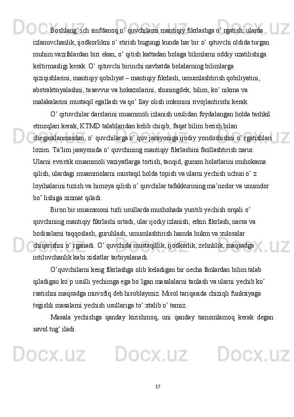 Boshlang’ ich sinfdanoq o’ quvchilarni mantiqiy fikrlashga o’ rgatish, ularda 
izlanuvchanlik, ijodkorlikni o’ stirish bugungi kunda har bir o’ qituvchi oldida turgan 
muhim vazifalardan biri ekan, o’ qitish kattadan bolaga bilimlarni oddiy uzatilishiga 
keltirmasligi kerak. O’ qituvchi birinchi navbatda bolalarning bilimlarga 
qiziqishlarini, mantiqiy qobiliyat – mantiqiy fikrlash, umumlashtirish qobiliyatini, 
abstraktsiyalashni, tasavvur va hokazolarini, shuningdek, bilim, ko’ nikma va 
malakalarini mustaqil egallash va qo’ llay olish imkonini rivojlantirishi kerak. 
O’ qituvchilar darslarini muammoli izlanish usulidan foydalangan holda tashkil 
etmoqlari kerak, KTMD talablaridan kelib chiqib, faqat bilim berish bilan 
chegaralanmasdan, o’ quvchilarga o’ quv jarayoniga ijodiy yondoshishni o’ rgatishlari
lozim. Ta’lim jarayonida o’ quvchining mantiqiy fikrlashini faollashtirish zarur. 
Ularni evristik muammoli vaziyatlarga tortish, tanqid, gumon holatlarini muhokama 
qilish, ulardagi muammolarni mustaqil holda topish va ularni yechish uchun o’ z 
loyihalarini tuzish va himoya qilish o’ quvchilar tafakkurining ma’nodor va unumdor 
bo’ lishiga xizmat qiladi. 
Biron bir muammoni turli usullarda mushohada yuritib yechish orqali o’ 
quvchining mantiqiy fikrlashi ortadi, ular ijodiy izlanish, erkin fikrlash, narsa va 
hodisalarni taqqoslash, guruhlash, umumlashtirish hamda hukm va xulosalar 
chiqarishni o’ rganadi. O’ quvchida mustaqillik, ijodkorlik, zehnlilik, maqsadga 
intiluvchanlik kabi xislatlar tarbiyalanadi. 
O’quvchilarni keng fikrlashga  о lib keladigan bir necha fanlardan bilim talab 
qiladigan ko`p usulli yechimga ega bo`lgan masalalarni tanlash va ularni yechib ko’ 
rsatishni maqsadga muv о fiq deb his о blaymiz. Mis о l tariqasida chiziqli funksiyaga 
tegishli masalarni yechish usullariga to’  х talib o’ tamiz. 
Masala   yechishga   qanday   kirishm о q,   uni   qanday   tam о mlam о q   kerak   degan
sav о l tug’ iladi. 
17  
  