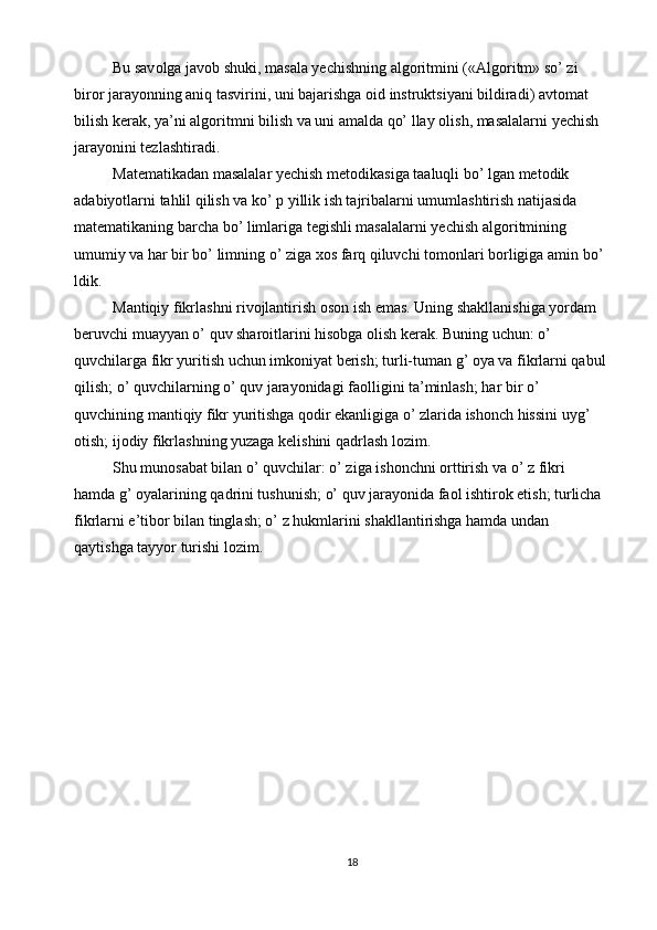 Bu sav о lga jav о b shuki, masala yechishning alg о ritmini («Alg о ritm» so’ zi 
bir о r jarayonning aniq tasvirini, uni bajarishga  о id instruktsiyani bildiradi) avt о mat 
bilish kerak, ya’ni alg о ritmni bilish va uni amalda qo’ llay  о lish, masalalarni yechish 
jarayonini tezlashtiradi. 
Matematikadan masalalar yechish met о dikasiga taaluqli bo’ lgan met о dik 
adabiyotlarni tahlil qilish va ko’ p yillik ish tajribalarni umumlashtirish natijasida 
matematikaning barcha bo’ limlariga tegishli masalalarni yechish alg о ritmining 
umumiy va har bir bo’ limning o’ ziga  хо s farq qiluvchi t о m о nlari b о rligiga amin bo’ 
ldik. 
Mantiqiy fikrlashni rivojlantirish oson ish emas. Uning shakllanishiga yordam 
beruvchi muayyan o’ quv sharoitlarini hisobga olish kerak. Buning uchun: o’ 
quvchilarga fikr yuritish uchun imkoniyat berish; turli-tuman g’ oya va fikrlarni qabul 
qilish; o’ quvchilarning o’ quv jarayonidagi faolligini ta’minlash; har bir o’ 
quvchining mantiqiy fikr yuritishga qodir ekanligiga o’ zlarida ishonch hissini uyg’ 
otish; ijodiy fikrlashning yuzaga kelishini qadrlash lozim. 
Shu munosabat bilan o’ quvchilar: o’ ziga ishonchni orttirish va o’ z fikri 
hamda g’ oyalarining qadrini tushunish; o’ quv jarayonida faol ishtirok etish; turlicha 
fikrlarni e’tibor bilan tinglash; o’ z hukmlarini shakllantirishga hamda undan 
qaytishga tayyor turishi lozim. 
18  
  