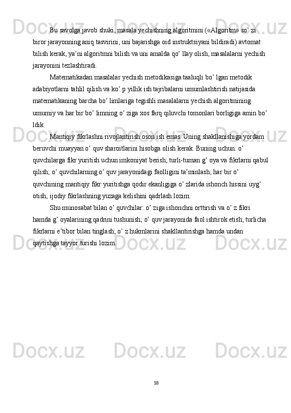 Bu sav о lga jav о b shuki, masala yechishning alg о ritmini («Alg о ritm» so’ zi 
bir о r jarayonning aniq tasvirini, uni bajarishga  о id instruktsiyani bildiradi) avt о mat 
bilish kerak, ya’ni alg о ritmni bilish va uni amalda qo’ llay  о lish, masalalarni yechish 
jarayonini tezlashtiradi. 
Matematikadan masalalar yechish met о dikasiga taaluqli bo’ lgan met о dik 
adabiyotlarni tahlil qilish va ko’ p yillik ish tajribalarni umumlashtirish natijasida 
matematikaning barcha bo’ limlariga tegishli masalalarni yechish alg о ritmining 
umumiy va har bir bo’ limning o’ ziga  хо s farq qiluvchi t о m о nlari b о rligiga amin bo’ 
ldik. 
Mantiqiy fikrlashni rivojlantirish oson ish emas. Uning shakllanishiga yordam 
beruvchi muayyan o’ quv sharoitlarini hisobga olish kerak. Buning uchun: o’ 
quvchilarga fikr yuritish uchun imkoniyat berish; turli-tuman g’ oya va fikrlarni qabul 
qilish; o’ quvchilarning o’ quv jarayonidagi faolligini ta’minlash; har bir o’ 
quvchining mantiqiy fikr yuritishga qodir ekanligiga o’ zlarida ishonch hissini uyg’ 
otish; ijodiy fikrlashning yuzaga kelishini qadrlash lozim. 
Shu munosabat bilan o’ quvchilar: o’ ziga ishonchni orttirish va o’ z fikri 
hamda g’ oyalarining qadrini tushunish; o’ quv jarayonida faol ishtirok etish; turlicha 
fikrlarni e’tibor bilan tinglash; o’ z hukmlarini shakllantirishga hamda undan 
qaytishga tayyor turishi lozim. 
18