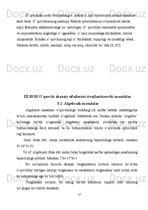 O’ quvchida ijodiy faoliyatning o’ sishida o’ quv topshiriqlari muhim ahamiyat 
kasb etadi. O’ quvchilarning mantiqiy fikrlash qobiliyatlarini rivojlantirish ularda 
aqliy faoliyatni shakllantirishga yo’ naltirilgan. O’ quvchilar matematik qonuniyatlar 
va munosabatlarni anglashga o’ rganadilar, o’ zaro muomalaga kirishadilar, xulosa 
chiqaradilar. Bundan o’ quvchining aqli o’ tkirlashadi, topqirligi va ziyrakligi ortadi, 
fikrlashi tartibli, isbotli, mantiqli, nutqi esa aniq, ishonchli bo’ ladi [6;182]. 
 
   
 
 
 
 
   
III BOB O’quvchi shaxsiy sifatlarini rivojlantiruvchi masalalar
 3.1. Algebraik masalalar 
  Algebraik   masalalar   o’quvchilarga   boshlang’ich   sinfda   hattoki   maktabgacha
ta’lim   muassasasidan   boshlab   o’rgatiladi.   Maktabda   esa   7sindan   alohida   “Algebra”
bo’limiga   bo’lib   o’rganiladi.   Algebraic   masalalarni   yechishda   bir   nechta
tushunchalarga   duch   kelinadi   va   bu   tushunchalarni   bilishi   o’quvchida   qiyinchilik
tug’dirmaydi. 
  Sonli   ifoda   deb,   sonlar   yordamida   amallarning   bajarilishiga   aytiladi,   masalan
8+16*3+10; 
 Ta’rif. Algebraik ifoda deb sonlar bilan birgalikda harflar qatnashgan amallarning
bajarilishiga aytiladi. Masalan 2*a+15*b+1 
  Bir   no’malumli   birinchi   darajali   tenglamalarni   yechish   mavzusi   bo’yicha
o’quvchilar berilgan chiziqli tenglamani va masalalarni tenglamalar tuzib yecha olish
ko’nikmalariga ega bo’lish lozim. 
  Tenglamani   yechish-   bu   uning   barcha   ildizlarini   toppish   yoki   ularning
yo’qligini ko’rsatish demakdir. 
19  
  