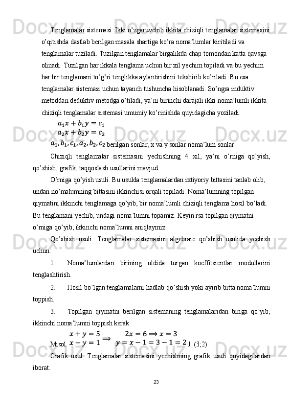 Tenglamalar sistemasi. Ikki o’zgaruvchili ikkita chiziqli tenglamalar sistemasini
o’qitishda dastlab berilgan masala shartiga ko’ra noma’lumlar kiritiladi va 
tenglamalar tuziladi. Tuzilgan tenglamalar birgalikda chap tomondan katta qavsga 
olinadi. Tuzilgan har ikkala tenglama uchun bir xil yechim topiladi va bu yechim 
har bir tenglamani to’g’ri tenglikka aylantirishini tekshirib ko’riladi. Bu esa 
tenglamalar sistemasi uchun tayanch tushuncha hisoblanadi. So’ngra induktiv 
metoddan deduktiv metodga o’tiladi, ya’ni birinchi darajali ikki noma’lumli ikkita 
chiziqli tenglamalar sistemasi umumiy ko’rinishda quyidagicha yoziladi:  
        
   berilgan sonlar, x va y sonlar noma’lum sonlar. 
  Chiziqli   tenglamalar   sistemasini   yechishning   4   xil,   ya’ni   o’rniga   qo’yish,
qo’shish, grafik, taqqoslash usullarini mavjud. 
  O’rniga qo’yish usuli. Bu usulda tenglamalardan ixtiyoriy bittasini tanlab olib, 
undan no’malumning bittasini ikkinchisi orqali topiladi. Noma’lumning topilgan 
qiymatini ikkinchi tenglamaga qo’yib, bir noma’lumli chiziqli tenglama hosil bo’ladi. 
Bu tenglamani yechib, undagi noma’lumni topamiz. Keyin rsa topilgan qiymatni 
o’rniga qo’yib, ikkinchi noma’lumni aniqlaymiz. 
  Qo’shish   usuli.   Tenglamalar   sistemasini   algebraic   qo’shish   usulida   yechish
uchun: 
1. Noma’lumlardan   birining   oldida   turgan   koeffitsientlar   modullarini
tenglashtirish. 
2. Hosil bo’lgan tenglamalarni hadlab qo’shish yoki ayirib bitta noma’lumni
toppish. 
3. Topilgan   qiymatni   berilgan   sistemaning   tenglamalaridan   biriga   qo’yib,
ikkinchi noma’lumni toppish kerak. 
Misol.   J: (3;2). 
Grafik   usul.   Tenglamalar   sistemasini   yechishning   grafik   usuli   quyidagilardan
iborat. 
23  
  