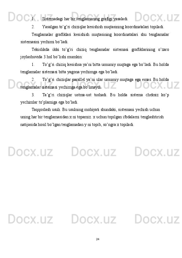 1. Sistemadagi har bir tenglamaning grafigi yasaladi. 
2. Yasalgan to’g’ri chiziqlar kesishish nuqtasining koordinatalari topiladi. 
Tenglamalar   grafiklari   kesishish   nuqtasining   koordinatalari   shu   tenglamalar
sistemasini yechimi bo’ladi. 
Tekislikda   ikki   to’g’ri   chiziq   tenglamalar   sistemasi   grafiklarining   o’zaro
joylashuvida 3 hol bo’lishi mumkin: 
1. To’g’ri chiziq kesishsa ya’ni bitta umumiy nuqtaga ega bo’ladi. Bu holda
tenglamalar sistemasi bitta yagona yechimga ega bo’ladi. 
2. To’g’ri chiziqlar parallel ya’ni ular umumiy nuqtaga ega emas. Bu holda
tenglamalar sistemasi yechimga ega bo’lmaydi. 
3. Ta’g’ri   chiziqlar   ustma-ust   tushadi.   Bu   holda   sistema   cheksiz   ko’p
yechimlar to’plamiga ega bo’ladi. 
Taqqoslash usuli. Bu usulning mohiyati shundaki, sistemani yechish uchun 
uning har bir tenglamasidan x ni topamiz. x uchun topilgan ifodalarni tenglashtirish 
natijasida hosil bo’lgan tenglamadan y ni topib, so’ngra x topiladi. 
 
24  
  