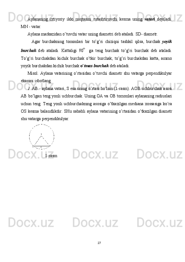 А yl а n а ning   i х tiyoriy   ikki   nuqt а sini   tut а shtiruvchi   k е sm а   uning   v а t а ri   d е yil а di .
MN - v а t а r. 
А yl а n а  m а rk а zid а n o’tuvchi v а t а r uning di а m е tri d е b  а t а l а di. SD- di а m е tr. 
    А g а r   burch а kning   t о m о nl а ri   bir   to’g’ri   chiziqni   t а shkil   qils а ,   burch а k   yoyik
burch а k   d е b   а t а l а di.   K а tt а ligi   90   g а   t е ng   burch а k   to’g’ri   burch а k   d е b   а t а l а di.
To’g’ri   burch а kd а n   kichik   burch а k   o’tkir   burch а k;   to’g’ri   burch а kd а n   k а tt а ,   а mm о
yoyik burch а kd а n kichik burch а k  o’ tm а s burch а k  d е b  а t а l а di.        
Misol.   А yl а n а   v а t а rining   o’rt а sid а n   o’tuvchi   di а m е tr   shu   v а t а rg а   p е rp е ndikulyar
ek а nini isb о tl а ng. 
1. А B -  а yl а n а  v а t а ri, S es а  uning o’rt а si bo’lsin (1-r а sm).  АО B uchburch а k  а s о si
А B bo’lg а n t е ng yonli uchburch а k. Uning  ОА  v а   О B t о m о nl а ri   а yl а n а ning r а diusl а ri
uchun t е ng. T е ng yonli uchburch а kning   а s о sig а   o’tk а zilg а n m е di а n а   хо ss а sig а   ko’r а
О S k е sm а   b а l а ndlikdir. SHu s а b а bli   а yl а n а   v а t а rining o’rt а sid а n o’tk а zilg а n di а m е tr
shu v а t а rg а  p е rp е ndikulyar. 
1-rasm 
 
 
27  
  