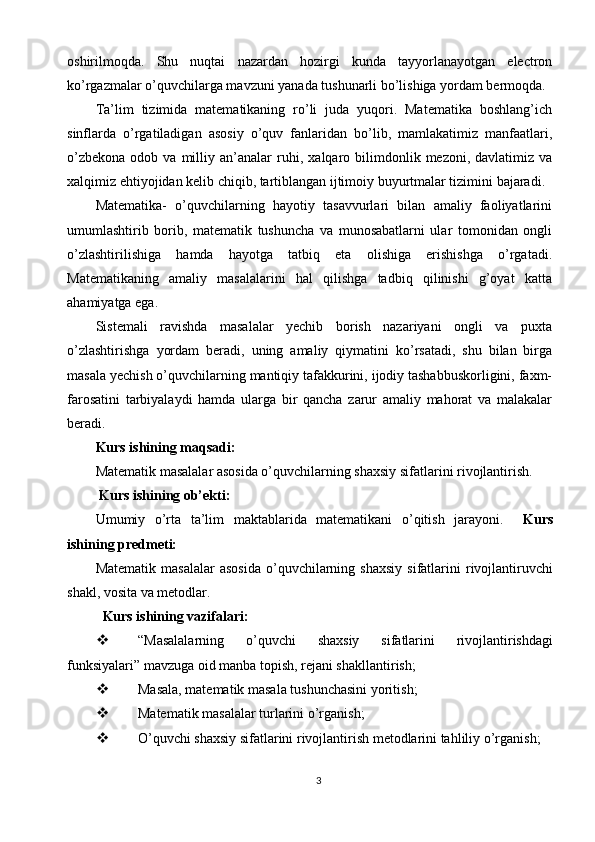 oshirilmoqda.   Shu   nuqtai   nazardan   hozirgi   kunda   tayyorlanayotgan   electron
ko’rgazmalar o’quvchilarga mavzuni yanada tushunarli bo’lishiga yordam bermoqda. 
Ta’lim   tizimida   matematikaning   ro’li   juda   yuqori.   Matematika   boshlang’ich
sinflarda   o’rgatiladigan   asosiy   o’quv   fanlaridan   bo’lib,   mamlakatimiz   manfaatlari,
o’zbekona   odob  va  milliy  an’analar  ruhi,   х alqaro  bilimdonlik  mezoni,  davlatimiz  va
х alqimiz ehtiyojidan kelib chiqib, tartiblangan ijtimoiy buyurtmalar tizimini bajaradi. 
Matematika-   o’quvchilarning   hayotiy   tasavvurlari   bilan   amaliy   faoliyatlarini
umumlashtirib   borib,   matematik   tushuncha   va   munosabatlarni   ular   tomonidan   ongli
o’zlashtirilishiga   hamda   hayotga   tatbiq   eta   olishiga   erishishga   o’rgatadi.
Matematikaning   amaliy   masalalarini   hal   qilishga   tadbiq   qilinishi   g’oyat   katta
ahamiyatga ega. 
Sistemali   ravishda   masalalar   yechib   borish   nazariyani   ongli   va   puxta
o’zlashtirishga   yordam   beradi,   uning   amaliy   qiymatini   ko’rsatadi,   shu   bilan   birga
masala yechish o’quvchilarning mantiqiy tafakkurini, ijodiy tashabbuskorligini, faxm-
farosatini   tarbiyalaydi   hamda   ularga   bir   qancha   zarur   amaliy   mahorat   va   malakalar
beradi. 
Kurs ishining maqsadi:  
Matematik masalalar asosida o’quvchilarning shaxsiy sifatlarini rivojlantirish. 
 Kurs ishining ob’ekti: 
Umumiy   o’rta   ta’lim   maktablarida   matematikani   o’qitish   jarayoni.     Kurs
ishining predmeti: 
Matematik  masalalar   asosida  o’quvchilarning  shaxsiy   sifatlarini  rivojlantiruvchi
shakl, vosita va metodlar. 
   Kurs ishining vazifalari: 
 “Masalalarning   o’quvchi   shaxsiy   sifatlarini   rivojlantirishdagi
funksiyalari” mavzuga oid manba topish, rejani shakllantirish; 
 Masala, matematik masala tushunchasini yoritish; 
 Matematik masalalar turlarini o’rganish; 
 O’quvchi shaxsiy sifatlarini rivojlantirish metodlarini tahliliy o’rganish; 
3  
  