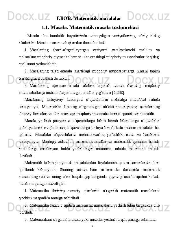 I.BOB. Matematik masalalar
1.1. Masala. Matematik masala tushunchasi
  Masala-   bu   kundalik   hayotimizda   uchraydigan   vaziyatlarning   tabiiy   tildagi
ifodasidir. Masala asosan uch qismdan iborat bo’ladi. 
1. Masalaning   sharti-o’rganilayotgan   vaziyatni   xarakterlovchi   ma’lum   va
no’malum miqdoriy qiymatlar hamda ular orasidagi  miqdoriy munosabatlar  haqidagi
ma’lumot yetkazishdir. 
2. Masalaning   talabi-masala   shartidagi   miqdoriy   munosabatlarga   nimani   topish
kerakligini ifodalash demakdir. 
3. Masalaning   operatori-masala   talabini   bajarish   uchun   shartdagi   miqdoriy
munosabatlarga nisbatan bajariladigan amallar yig’indisi [6;238]. 
Masalaning   tarbiyaviy   funksiyasi   o’quvchilarni   mehnatga   muhabbat   ruhida
tarbiyalaydi.   Matematika   fanining   o’rganadigan   ob’ekti   materiyadagi   narsalarning
fazoviy formalari va ular orasidagi miqdoriy munosabatlarni o’rganishdan iboratdir. 
Masala   yechish   jarayonida   o’quvchilarga   bilim   berish   bilan   birga   o’quvchilar
qobiliyatlarini   rivojlantirish,   o’quvchilarga   tarbiya   berish   kabi   muhim   masalalar   hal
qilinadi.   Masalalar   o’quvchilarda   mehnatsevarlik,   jur’atlilik,   iroda   va   harakterni
tarbiyalaydi.   Mantiqiy   xulosalar,   matematik   amallar   va   matematik   qonunlar   hamda
metodlarga   asoslangan   holda   yechiladigan   muammo,   odatda   matematik   masala
deyiladi. 
Matematik   ta’lim   jarayonida   masalalardan   foydalanish   qadim   zamonlardan   beri
qo`llanib   kelinayotir.   Shuning   uchun   ham   matematika   darslarida   matematik
masalaning   roli   va   uning   o`rni   haqida   gap   borganda   quyidagi   uch   bosqichni   ko`zda
tutish maqsadga muvofiqdir. 
1. Matematika   fanining   nazariy   qismlarini   o`rganish   matematik   masalalarni
yechish maqsadida amalga oshiriladi. 
2. Matematika fanini o`rgatish matematik masalalarni yechish bilan birgalikda olib
boriladi. 
3. Matematikani o`rganish masala yoki misollar yechish orqali amalga oshiriladi. 
5  
  