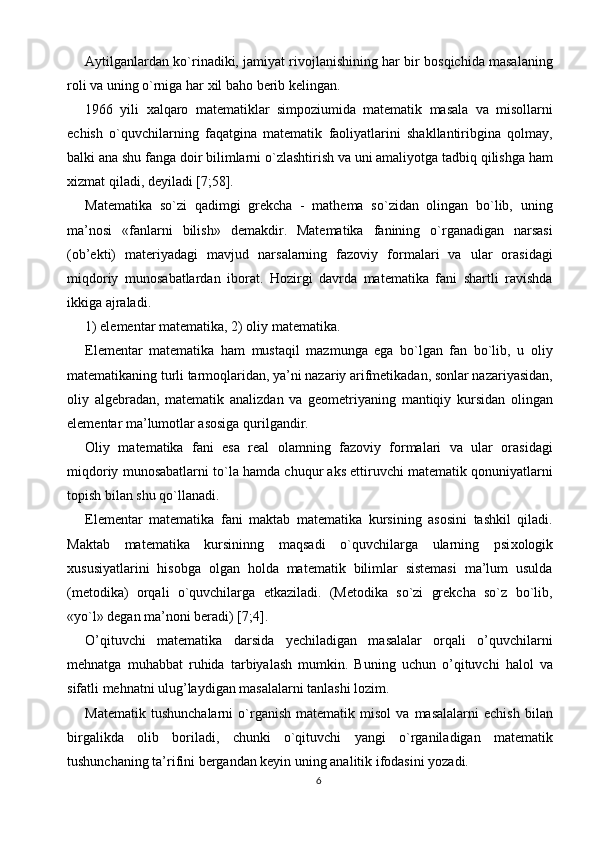 Aytilganlardan ko`rinadiki, jamiyat rivojlanishining har bir bosqichida masalaning
roli va uning o`rniga har  х il baho berib kelingan. 
1966   yili   х alqaro   matematiklar   simpoziumida   matematik   masala   va   misollarni
echish   o`quvchilarning   faqatgina   matematik   faoliyatlarini   shakllantiribgina   qolmay,
balki ana shu fanga doir bilimlarni o`zlashtirish va uni amaliyotga tadbiq qilishga ham
х izmat qiladi, deyiladi [7;58]. 
Matematika   so`zi   qadimgi   grekcha   -   mathema   so`zidan   olingan   bo`lib,   uning
ma’nosi   «fanlarni   bilish»   demakdir.   Matematika   fanining   o`rganadigan   narsasi
(ob’ekti)   materiyadagi   mavjud   narsalarning   fazoviy   formalari   va   ular   orasidagi
miqdoriy   munosabatlardan   iborat.   Hozirgi   davrda   matematika   fani   shartli   ravishda
ikkiga ajraladi. 
1) elementar matematika, 2) oliy matematika. 
Elementar   matematika   ham   mustaqil   mazmunga   ega   bo`lgan   fan   bo`lib,   u   oliy
matematikaning turli tarmoqlaridan, ya’ni nazariy arifmetikadan, sonlar nazariyasidan,
oliy   algebradan,   matematik   analizdan   va   geometriyaning   mantiqiy   kursidan   olingan
elementar ma’lumotlar asosiga qurilgandir. 
Oliy   matematika   fani   esa   real   olamning   fazoviy   formalari   va   ular   orasidagi
miqdoriy munosabatlarni to`la hamda chuqur aks ettiruvchi matematik qonuniyatlarni
topish bilan shu qo`llanadi. 
Elementar   matematika   fani   maktab   matematika   kursining   asosini   tashkil   qiladi.
Maktab   matematika   kursininng   maqsadi   o`quvchilarga   ularning   psi х ologik
х ususiyatlarini   hisobga   olgan   holda   matematik   bilimlar   sistemasi   ma’lum   usulda
(metodika)   orqali   o`quvchilarga   etkaziladi.   (Metodika   so`zi   grekcha   so`z   bo`lib,
«yo`l» degan ma’noni beradi) [7;4]. 
O’qituvchi   matematika   darsida   yechiladigan   masalalar   orqali   o’quvchilarni
mehnatga   muhabbat   ruhida   tarbiyalash   mumkin.   Buning   uchun   o’qituvchi   halol   va
sifatli mehnatni ulug’laydigan masalalarni tanlashi lozim. 
Matematik   tushunchalarni   o`rganish   matematik   misol   va   masalalarni   echish   bilan
birgalikda   olib   boriladi,   chunki   o`qituvchi   yangi   o`rganiladigan   matematik
tushunchaning ta’rifini bergandan keyin uning analitik ifodasini yozadi. 
6  
  